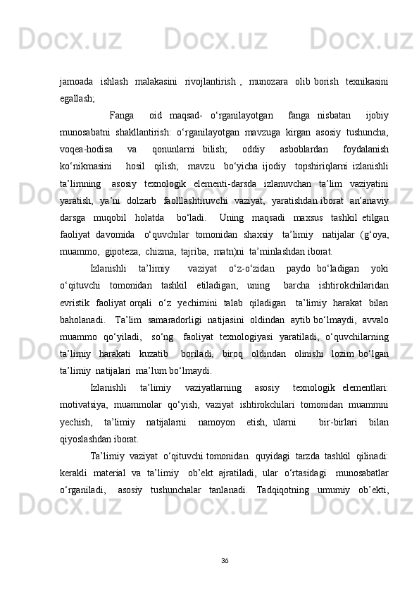 jamoada     ishlash     malakasini     rivojlantirish   ,     munozara     olib   borish     texnikasini
egallash;
Fanga     oid   maqsad-   o‘rganilayotgan     fanga   nisbatan     ijobiy
munosabatni  shakllantirish:  o‘rganilayotgan  mavzuga  kirgan  asosiy  tushuncha,
voqea-hodisa     va     qonunlarni   bilish;     oddiy     asboblardan     foydalanish
ko‘nikmasini       hosil     qilish;     mavzu     bo‘yicha   ijodiy     topshiriqlarni   izlanishli
ta’limning       asosiy     texnologik     elementi-darsda     izlanuvchan     ta’lim     vaziyatini
yaratish,   ya’ni   dolzarb   faolllashtiruvchi   vaziyat,   yaratishdan iborat    an’anaviy
darsga     muqobil     holatda       bo‘ladi.       Uning     maqsadi     maxsus     tashkil   etilgan
faoliyat   davomida     o‘quvchilar   tomonidan   shaxsiy     ta’limiy     natijalar   (g‘oya,
muammo,  gipoteza,  chizma,  tajriba,  matn)ni  ta’minlashdan iborat.
Izlanishli     ta’limiy       vaziyat     o‘z-o‘zidan     paydo   bo‘ladigan     yoki
o‘qituvchi     tomonidan     tashkil     etiladigan,     uning       barcha     ishtirokchilaridan
evristik   faoliyat orqali   o‘z   yechimini   talab   qiladigan     ta’limiy   harakat   bilan
baholanadi.     Ta’lim   samaradorligi   natijasini   oldindan   aytib bo‘lmaydi,   avvalo
muammo   qo‘yiladi,     so‘ng     faoliyat   texnologiyasi   yaratiladi,   o‘quvchilarning
ta’limiy     harakati     kuzatib       boriladi,     biroq     oldindan     olinishi     lozim   bo‘lgan
ta’limiy  natijalari  ma’lum bo‘lmaydi.
Izlanishli     ta’limiy     vaziyatlarning     asosiy     texnologik   elementlari:
motivatsiya,  muammolar  qo‘yish,  vaziyat  ishtirokchilari  tomonidan  muammni
yechish,     ta’limiy     natijalarni     namoyon     etish,   ularni         bir-birlari     bilan
qiyoslashdan iborat.
Ta’limiy  vaziyat  o‘qituvchi tomonidan   quyidagi  tarzda  tashkil  qilinadi:
kerakli   material   va   ta’limiy     ob’ekt   ajratiladi,   ular   o‘rtasidagi     munosabatlar
o‘rganiladi,       asosiy     tushunchalar     tanlanadi.     Tadqiqotning     umumiy     ob’ekti,
36