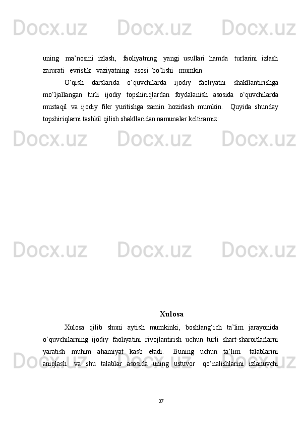 uning     ma’nosini   izlash,     faoliyatning     yangi   usullari   hamda     turlarini   izlash
zarurati   evristik   vaziyatning   asosi  bo‘lishi   mumkin. 
O‘qish   darslarida   o‘quvchilarda   ijodiy   faoliyatni   shakllantirishga
mo‘ljallangan   turli   ijodiy   topshiriqlardan   foydalanish   asosida   o‘quvchilarda
mustaqil   va   ijodiy   fikr   yuritishga   zamin   hozirlash   mumkin.     Quyida   shunday
topshiriqlarni tashkil qilish shakllaridan namunalar keltiramiz:   
                         
Xulosa
Xulosa    qilib    shuni     aytish    mumkinki,    boshlang‘ich    ta’lim    jarayonida
o‘quvchilarning  ijodiy  faoliyatini  rivojlantirish  uchun  turli  shart-sharoitlarlarni
yaratish     muhim     ahamiyat     kasb     etadi.       Buning     uchun     ta’lim       talablarini
aniqlash       va     shu     talablar     asosida     uning    ustuvor       qo‘nalishlarini     izlanuvchi
37