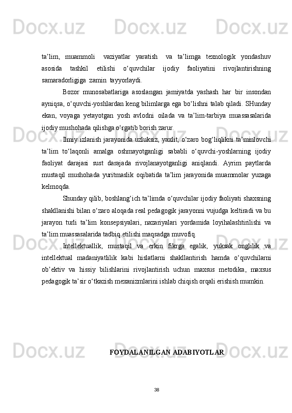 ta’lim,     muammoli       vaziyatlar     yaratish       va     ta’limga     texnologik     yondashuv
asosida     tashkil     etilishi     o‘quvchilar     ijodiy     faoliyatini     rivojlantirishning
samaradorligiga  zamin  tayyorlaydi.
Bozor   munosabatlariga   asoslangan   jamiyatda   yashash   har   bir   insondan
ayniqsa, o‘quvchi-yoshlardan keng bilimlarga ega bo‘lishni talab qiladi. SHunday
ekan,   voyaga   yetayotgan   yosh   avlodni   oilada   va   ta’lim-tarbiya   muassasalarida
ijodiy mushohada qilishga o‘rgatib borish zarur.
Ilmiy izlanish jarayonida uzluksiz, yaxlit, o‘zaro bog‘liqlikni ta’minlovchi
ta’lim   to‘laqonli   amalga   oshmayotganligi   sababli   o‘quvchi-yoshlarning   ijodiy
faoliyat   darajasi   sust   darajada   rivojlanayotganligi   aniqlandi.   Ayrim   paytlarda
mustaqil   mushohada   yuritmaslik   oqibatida   ta’lim   jarayonida   muammolar   yuzaga
kelmoqda.
Shunday qilib, boshlang‘ich ta’limda o‘quvchilar ijodiy faoliyati shaxsning
shakllanishi bilan o‘zaro aloqada real pedagogik jarayonni vujudga keltiradi va bu
jarayon   turli   ta’lim   konsepsiyalari,   nazariyalari   yordamida   loyihalashtirilishi   va
ta’lim muassasalarida tadbiq etilishi maqsadga muvofiq.
Intellektuallik,   mustaqil   va   erkin   fikrga   egalik,   yuksak   onglilik   va
intellektual   madaniyatlilik   kabi   hislatlarni   shakllantirish   hamda   o‘quvchilarni
ob’ektiv   va   hissiy   bilishlarini   rivojlantirish   uchun   maxsus   metodika,   maxsus
pedagogik ta’sir o‘tkazish mexanizmlarini ishlab chiqish orqali erishish mumkin.
FOYDALANILGAN ADABIYOTLAR
38