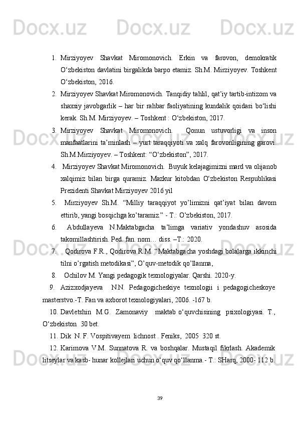 1. Mirziyoyev   Shavkat   Miromonovich.   Erkin   va   farovon,   demokratik
O‘zbekiston davlatini birgalikda barpo etamiz. Sh.M. Mirziyoyev. Toshkent
O‘zbekiston, 2016.  
2. Mirziyoyev Shavkat Miromonovich. Tanqidiy tahlil, qat’iy tartib-intizom va
shaxsiy   javobgarlik   –   har   bir   rahbar   faoliyatining   kundalik   qoidasi   bo‘lishi
kerak. Sh.M. Mirziyoyev. – Toshkent : O‘zbekiston, 2017.            
3. Mirziyoyev   Shavkat   Miromonovich.     Qonun   ustuvorligi   va   inson
manfaatlarini   ta’minlash   –   yurt   taraqqiyoti   va   xalq   farovonligining   garovi.
Sh.M.Mirziyoyev. – Toshkent: “O‘zbekiston”, 2017. 
4.  Mirziyoyev Shavkat Miromonovich.  Buyuk kelajagimizni mard va olijanob
xalqimiz   bilan   birga   quramiz.   Mazkur   kitobdan   O‘zbekiston   Respublikasi
Prezidenti Shavkat Mirziyoyev 2016 yil 
5.   Mirziyoyev   Sh.M.   “Milliy   taraqqiyot   yo’limizni   qat’iyat   bilan   davom
ettirib, yangi bosqichga ko’taramiz.” - T.: O’zbekiston, 2017. 
6.   Abdullayeva   N.Maktabgacha   ta’limga   variativ   yondashuv   asosida
takomillashtirish. Ped. fan. nom… diss. –T.: 2020. 
7.     Qodirova   F . R .,   Qodirova   R . M . “ Maktabgacha   yoshdagi   bolalarga   ikkinchi
tilni   o ’ rgatish   metodikasi ”,  O ’ quv - metodik   qo ’ llanma , 
8.    Ochilov M. Yangi pedagogik texnologiyalar.  Qarshi. 20 2 0-y.
9. Azizxodjayeva     N.N.   Pedagogicheskiye   texnologii   i   pedagogicheskoye
masterstvo.-T. Fan va axborot texnologiyalari, 2006. -167 b. 
10. Davletshin     M.G.     Zamonaviy      maktab   o‘quvchisining     psixologiyasi.   T.,
O‘zbekiston  30 bet.
11. Dik  N. F. Vospitivayem  lichnost .  Feniks,  2005  320 st. 
12. Karimova   V.M.   Sunnatova   R.   va   boshqalar.   Mustaqil   fikrlash.   Akademik
litseylar va kasb- hunar kollejlari uchun o‘quv qo‘llanma.-  T.: SHarq, 2000- 112 b.
39