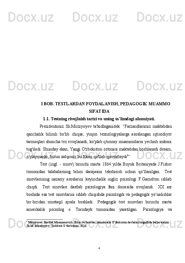 .
I BOB. TESTLARDAN FOYDALANISH, PEDAGOGIK MUAMMO
SIFATIDA
1.1. Testning rivojlaish tarixi va uning ta’limdagi ahamiyati.
Prezidentimiz   Sh.Mirziyoyev   ta'kidlaganidek:   “Farzandlarimiz   maktabdan
qanchalik   bilimli   bo'lib   chiqsa,   yuqori   texnologiyalarga   asoslangan   iqtisodiyot
tarmoqlari shuncha tez rivojlanadi, ko'plab ijtimoiy muammolarni yechish imkoni
tug'iladi. Shunday ekan, Yangi O'zbekiston ostonasi maktabdan boshlanadi desam,
o'ylaymanki, butun xalqimiz bu fikrni qo'llab-quvvatlaydi 1
”
Test   (ingl.   -   sinov)   birinchi   marta   1864   yilda   Buyuk   Britaniyada   J.Fisher
tomonidan   talabalarning   bilim   darajasini   tekshirish   uchun   qo‘llanilgan.     Test
sinovlarining   nazariy   asoslarini   keyinchalik   ingliz   psixologi   F.Gamelton   ishlab
chiqdi.     Test   sinovlari   dastlab   psixologiya   fani   doirasida   rivojlandi.     XX   asr
boshida esa test  sinovlarini ishlab chiqishda psixologik va pedagogik yo‘nalishlar
bir-biridan   mustaqil   ajrala   boshladi.     Pedagogik   test   sinovlari   birinchi   marta
amerikalik   psixolog   e.   Torndayk   tomonidan   yaratilgan.     Psixologiya   va
1
 Mirziyoyev Shavkat Miromonovich. Erkin va farovon, demokratik O‘zbekiston davlatini birgalikda barpo etamiz. 
Sh.M. Mirziyoyev. Toshkent O‘zbekiston, 2016.  
4 