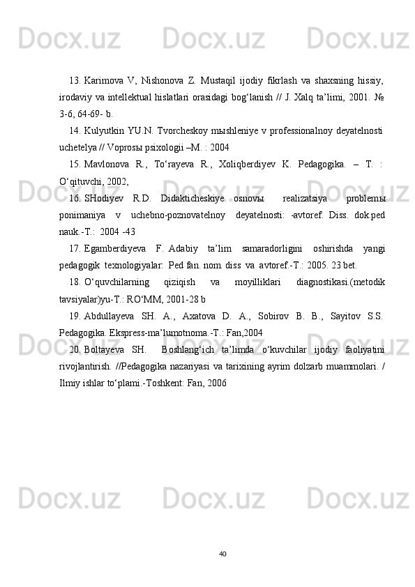 13. Karimova   V,   Nishonova   Z.   Mustaqil   ijodiy   fikrlash   va   shaxsning   hissiy,
irodaviy va intellektual  hislatlari  orasidagi  bog‘lanish // J. Xalq ta’limi, 2001.   №
3-6, 64-69- b.
14. Kulyutkin  YU.N.   Tvorcheskoy   mыshleniye   v   professionalnoy   deyatelnosti
uchetelya // Voprosы psixologii –M. : 2004 
15. Mavlonova   R.,   To‘rayeva   R.,   Xoliqberdiyev   K.   Pedagogika.   –   T.   :
O‘qituvchi, 2002, 
16. SHodiyev   R.D.   Didakticheskiye   osnov ы     realizatsiya     problem ы
ponimaniya     v     uchebno-poznovatelnoy     deyatelnosti:   -avtoref.   Diss.   dok.ped
nauk.-T.:  2004 -43
17. Egamberdiyeva     F.   Adabiy     ta’lim     samaradorligini     oshirishda     yangi
pedagogik  texnologiyalar:  Ped fan. nom. diss  va  avtoref.-T.: 2005. 23 bet.
18. O‘quvchilarning     qiziqish     va     moyilliklari     diagnostikasi.(metodik
tavsiyalar)yu-T.: RO‘MM, 2001-28 b 
19. Abdullayeva   SH.   A.,   Axatova   D.   A.,   Sobirov   B.   B.,   Sayitov   S.S.
Pedagogika. Ekspress-ma’lumotnoma.-T.: Fan,2004
20. Boltayeva   SH.     Boshlang‘ich   ta’limda   o‘kuvchilar   ijodiy   faoliyatini
rivojlantirish.   //Pedagogika   nazariyasi   va   tarixining   ayrim   dolzarb   muammolari.   /
Ilmiy ishlar to‘plami.-Toshkent: Fan, 2006
40 
