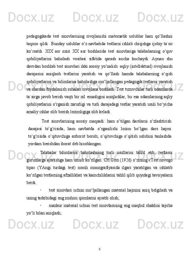 pedagogikada   test   sinovlarining   rivojlanishi   matematik   uslublar   ham   qo‘llashni
taqozo qildi.     Bunday uslublar o‘z navbatida testlarni ishlab chiqishga ijobiy ta`sir
ko‘rsatdi.   XIX   asr   oxiri   XX   asr   boshlarida   test   sinovlariga   talabalarning   o‘quv
qobiliyatlarini   baholash   vositasi   sifatida   qarash   ancha   kuchaydi.   Aynan   shu
davrdan boshlab test sinovlari ikki asosiy yo‘nalish: aqliy (intellektual) rivojlanish
darajasini   aniqlash   testlarini   yaratish   va   qo‘llash   hamda   talabalarning   o‘qish
qobiliyatlarini va bilimlarini baholashga mo‘ljallangan pedagogik testlarni yaratish
va ulardan foydalanish sohalari rivojlana boshladi. Test tuzuvchilar turli odamlarda
ta`sirga javob berish vaqti bir xil emasligini aniqladilar, bu esa odamlarning aqliy
qobiliyatlarini o‘rganish zarurligi va turli darajadagi testlar yaratish usuli bo‘yicha
amaliy ishlar olib borish lozimligiga olib keladi.  
Test   sinovlarining   asosiy   maqsadi:   ham   o‘tilgan   darslarni   o‘zlashtirish
darajasi   to‘g‘risida,   ham   navbatda   o‘rganilishi   lozim   bo‘lgan   dars   hajmi
to‘g‘risida   o‘qituvchiga   axborot   berish;   o‘qituvchiga   o‘qitish   uslubini   tanlashda
yordam berishdan iborat deb hisoblangan.
Talabalar   bilimlarini   baholashning   turli   usullarini   tahlil   etib,   testlarni
guruxlarga ajratishga ham urinib ko‘rilgan. CH.Grin (1926) o‘zining «Test novogo
tipa»   (YAngi   turdagi   test)   nomli   monografiyasida   ilgari   yaratilgan   va   ishlatib
ko‘rilgan testlarning afzalliklari va kamchiliklarini tahlil qilib quyidagi tavsiyalarni
berdi.
·               test  sinovlari  uchun mo‘ljallangan material  hajmini aniq belgilash va
uning tarkibidagi eng muhim qismlarini ajratib olish;
·               mazkur material uchun test sinovlarining eng maqbul shaklini  tajriba
yo‘li bilan aniqlash;
5