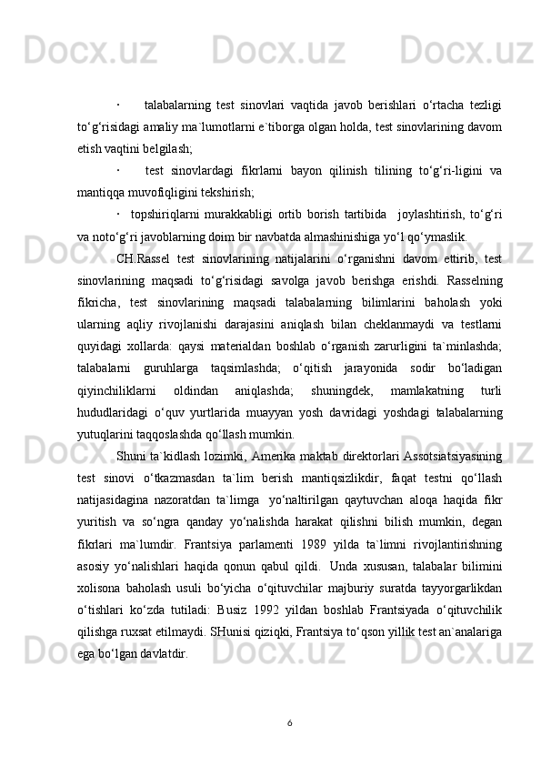 ·               talabalarning   test   sinovlari   vaqtida   javob   berishlari   o‘rtacha   tezligi
to‘g‘risidagi amaliy ma`lumotlarni e`tiborga olgan holda, test sinovlarining davom
etish vaqtini belgilash;
·               test   sinovlardagi   fikrlarni   bayon   qilinish   tilining   to‘g‘ri-ligini   va
mantiqqa muvofiqligini tekshirish;
·       topshiriqlarni   murakkabligi   ortib   borish   tartibida       joylashtirish,   to‘g‘ri
va noto‘g‘ri javoblarning doim bir navbatda almashinishiga yo‘l qo‘ymaslik.
CH.Rassel   test   sinovlarining   natijalarini   o‘rganishni   davom   ettirib,   test
sinovlarining   maqsadi   to‘g‘risidagi   savolga   javob   berishga   erishdi.     Rasselning
fikricha ,   test   sinovlarining   maqsadi   talabalarning   bilimlarini   baholash   yoki
ularning   aqliy   rivojlanishi   darajasini   aniqlash   bilan   cheklanmaydi   va   testlarni
quyidagi   xollarda:   qaysi   materialdan   boshlab   o‘rganish   zarurligini   ta`minlashda;
talabalarni   guruhlarga   taqsimlashda;   o‘qitish   jarayonida   sodir   bo‘ladigan
qiyinchiliklarni   oldindan   aniqlashda;   shuningdek,   mamlakatning   turli
hududlaridagi   o‘quv   yurtlarida   muayyan   yosh   davridagi   yoshdagi   talabalarning
yutuqlarini taqqoslashda qo‘llash mumkin.
S h uni  ta`kidlash  lozimki, Amerika  maktab direktorlari  Assotsiatsiyasining
test   sinovi   o‘tkazmasdan   ta`lim   berish   mantiqsizlikdir,   faqat   testni   qo‘llash
natijasidagina   nazoratdan   ta`limga     yo‘naltirilgan   qaytuvchan   aloqa   haqida   fikr
yuritish   va   so‘ngra   qanday   yo‘nalishda   harakat   qilishni   bilish   mumkin,   degan
fikrlari   ma`lumdir.   Frantsiya   parlamenti   1989   yilda   ta`limni   rivojlantirishning
asosiy   yo‘nalishlari   haqida   qonun   qabul   qildi.     Unda   xususan,   talabalar   bilimini
xolisona   baholash   usuli   bo‘yicha   o‘qituvchilar   majburiy   suratda   tayyorgarlikdan
o‘tishlari   ko‘zda   tutiladi:   Busiz   1992   yildan   boshlab   Frantsiyada   o‘qituvchilik
qilishga ruxsat etilmaydi. SHunisi qiziqki, Frantsiya to‘qson yillik test an`analariga
ega bo‘lgan davlatdir.
6 