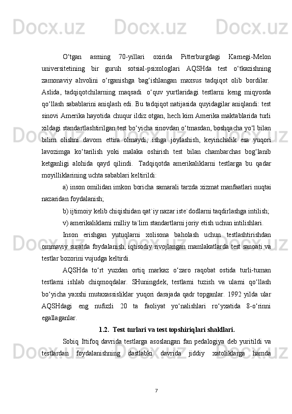 O‘tgan   asrning   70-yillari   oxirida   Pitterburgdagi   Karnegi-Melon
universitetining   bir   guruh   sotsial-psixologlari   AQSHda   test   o‘tkazishning
zamonaviy   ahvolini   o‘rganishga   bag‘ishlangan   maxsus   tadqiqot   olib   bordilar.  
Aslida,   tadqiqotchilarning   maqsadi     o‘quv   yurtlaridagi   testlarni   keng   miqyosda
qo‘llash sabablarini aniqlash edi. Bu tadqiqot natijasida quyidagilar aniqlandi: test
sinovi Amerika hayotida chuqur ildiz otgan, hech kim Amerika maktablarida turli
xildagi standartlashtirilgan test bo‘yicha sinovdan o‘tmasdan, boshqacha yo‘l bilan
bilim   olishni   davom   ettira   olmaydi,   ishga   joylashish,   keyinchalik   esa   yuqori
lavozimga   ko‘tarilish   yoki   malaka   oshirish   test   bilan   chambarchas   bog‘lanib
ketganligi   alohida   qayd   qilindi.     Tadqiqotda   amerikaliklarni   testlarga   bu   qadar
moyilliklarining uchta sabablari keltirildi:
a) inson omilidan imkon boricha samarali tarzda xizmat manfaatlari   nuqtai
nazaridan foydalanish ;
b) ijtimoiy kelib chiqishidan qat`iy nazar iste`dodlarni taqdirlashga intilish;
v) amerikaliklarni milliy ta`lim standartlarni joriy etish uchun intilishlari.
Inson   erishgan   yutuqlarni   xolisona   baholash   uchun   testlashtirishdan
ommaviy suratda foydalanish, iqtisodiy rivojlangan mamlakatlarda test sanoati va
testlar bozorini vujudga keltirdi.
AQSHda   to‘rt   yuzdan   ortiq   markaz   o‘zaro   raqobat   ostida   turli-tuman
testlarni   ishlab   chiqmoqdalar.   SHuningdek,   testlarni   tuzish   va   ularni   qo‘llash
bo‘yicha   yaxshi   mutaxassisliklar   yuqori   darajada   qadr   topganlar.   1992   yilda   ular
AQSHdagi   eng   nufuzli   20   ta   faoliyat   yo‘nalishlari   ro‘yxatida   8-o‘rinni
egallaganlar. 
1.2.  Test turlari va test topshiriqlari shakllari.
Sobiq   Ittifoq   davrida   testlarga   asoslangan   fan   pedalogiya   deb   yuritildi   va
testlardan   foydalanishning   dastlabki   davrida   jiddiy   xatoliklarga   hamda
7 