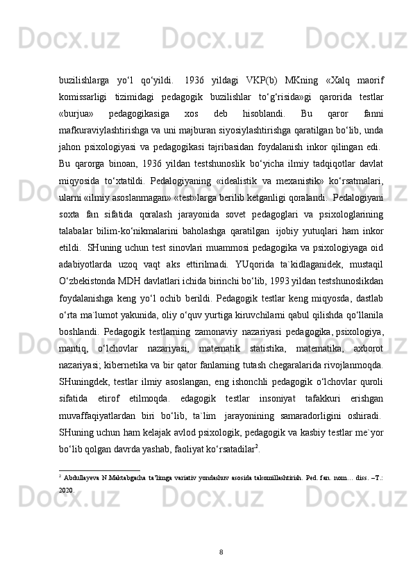 buzilishlarga   yo‘l   qo‘yildi.     1936   yildagi   VKP(b)   MKning   «Xalq   maorif
komissarligi   tizimidagi   pedagogik   buzilishlar   to‘g‘risida»gi   qarorida   testlar
«burjua»   pedagogikasiga   xos   deb   hisoblandi.   Bu   qaror   fanni
mafkuraviylashtirishga va uni majburan siyosiylashtirishga qaratilgan bo‘lib, unda
jahon   psixologiyasi   va   pedagogikasi   tajribasidan   foydalanish   inkor   qilingan   edi.  
Bu   qarorga   binoan,   1936   yildan   testshunoslik   bo‘yicha   ilmiy   tadqiqotlar   davlat
miqyosida   to‘xtatildi.   Pedalogiyaning   «idealistik   va   mexanistik»   ko‘rsatmalari,
ularni «ilmiy asoslanmagan» «test»larga berilib ketganligi qoralandi.    Pedalogiyani
soxta   fan   sifatida   qoralash   jarayonida   sovet   pedagoglari   va   psixologlarining
talabalar   bilim-ko‘nikmalarini   baholashga   qaratilgan     ijobiy   yutuqlari   ham   inkor
etildi.     SHuning uchun test  sinovlari muammosi pedagogika va psixologiyaga oid
adabiyotlarda   uzoq   vaqt   aks   ettirilmadi.   YUqorida   ta`kidlaganidek,   mustaqil
O‘zbekistonda MDH davlatlari ichida birinchi bo‘lib, 1993 yildan testshunoslikdan
foydalanishga   keng   yo‘l   ochib   berildi.   Pedagogik   testlar   keng   miqyosda,   dastlab
o‘rta ma`lumot yakunida, oliy o‘quv yurtiga kiruvchilarni qabul qilishda qo‘llanila
boshlandi.   Pedagogik   testlarning   zamonaviy   nazariyasi   pedagogika,   psixologiya ,
mantiq,   o‘lchovlar   nazariyasi,   matematik   statistika,   matematika,   axborot
nazariyasi; kibernetika va bir qator fanlarning tutash chegaralarida rivojlanmoqda.
SHuningdek,   testlar   ilmiy   asoslangan,   eng   ishonchli   pedagogik   o‘lchovlar   quroli
sifatida   etirof   etilmoqda.   edagogik   testlar   insoniyat   tafakkuri   erishgan
muvaffaqiyatlardan   biri   bo‘lib,   ta`lim     jarayonining   samaradorligini   oshiradi.  
SHuning uchun ham kelajak avlod psixologik, pedagogik va kasbiy testlar me`yor
bo‘lib qolgan davrda yashab, faoliyat ko‘rsatadilar 2
.
2
  Abdullayeva   N.Maktabgacha   ta’limga   variativ   yondashuv   asosida   takomillashtirish.   Ped.   fan.   nom…   diss.   –T.:
2020. 
8 