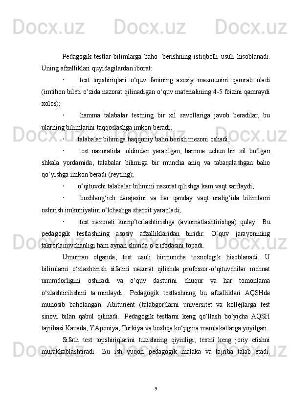 Pedagogik   testlar   bilimlarga   baho     berishning   istiqbolli   usuli   hisoblanadi.
Uning afzalliklari quyidagilardan iborat:
·                 test   topshiriqlari   o‘quv   fanining   asosiy   mazmunini   qamrab   oladi
(imtihon bileti o‘zida nazorat qilinadigan o‘quv materialining 4-5 foizini qamraydi
xolos);
·                 hamma   talabalar   testning   bir   xil   savollariga   javob   beradilar,   bu
ularning bilimlarini taqqoslashga imkon beradi;
·                talabalar bilimiga haqqoniy   baho berish mezoni oshadi ;
·                 test   nazoratida     oldindan   yaratilgan,   hamma   uchun   bir   xil   bo‘lgan
shkala   yordamida,   talabalar   bilimiga   bir   muncha   aniq   va   tabaqalashgan   baho
qo‘yishga imkon beradi (reyting);
·                o‘qituvchi talabalar bilimini nazorat qilishga kam vaqt sarflaydi;
·                 boshlang‘ich   darajasini   va   har   qanday   vaqt   oralig‘ida   bilimlarni
oshirish imkoniyatini o‘lchashga sharoit yaratiladi;
·                 test   nazorati   komp’terlashtirishga   (avtomatlashtirishga)   qulay.     Bu
pedagogik   testlashning   asosiy   afzalliklaridan   biridir.   O‘quv   jarayonining
takrorlanuvchanligi ham aynan shunda o‘z ifodasini topadi.
Umuman   olganda,   test   usuli   birmuncha   texnologik   hisoblanadi.   U
bilimlarni   o‘zlashtirish   sifatini   nazorat   qilishda   professor-o‘qituvchilar   mehnat
unumdorligini   oshiradi   va   o‘quv   dasturini   chuqur   va   har   tomonlama
o‘zlashtirilishini   ta`minlaydi.     Pedagogik   testlashning   bu   afzalliklari   AQSHda
munosib   baholangan.   Abiturient   (talabgor)larni   universitet   va   kollejlarga   test
sinovi   bilan   qabul   qilinadi.     Pedagogik   testlarni   keng   qo‘llash   bo‘yicha   AQSH
tajribasi Kanada, YAponiya, Turkiya va boshqa ko‘pgina mamlakatlarga yoyilgan.
Sifatli   test   topshiriqlarini   tuzishning   qiyinligi,   testni   keng   joriy   etishni
murakkablashtiradi.     Bu   ish   yuqori   pedagogik   malaka   va   tajriba   talab   etadi.
9 