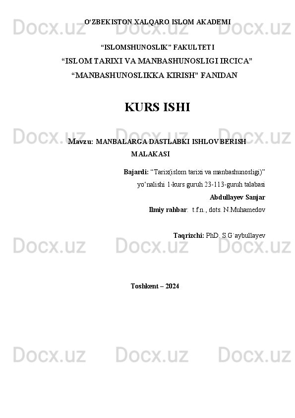 O‘ZBEKISTON XALQARO ISLOM AKADEMI 
“ISLOMSHUNOSLIK” FAKULTETI
“ISLOM TARIXI VA MANBASHUNOSLIGI IRCICA” 
                  “MANBASHUNOSLIKKA KIRISH” FANIDAN
KURS ISHI
Mavzu:  MANBALARGA DASTLABKI ISHLOV BERISH
MALAKASI
Bajardi:  “ Tarix(islom tarixi va manbashunosligi)”
yo‘nalishi 1-kurs guruh 23-11 3 -guruh talabasi
Abdullayev Sanjar
Ilmiy rahbar :  t.f.n., dots. N.Muhamedov
Taqrizchi:  PhD. S.G`aybullayev
                                               Toshkent – 2024
                                                  