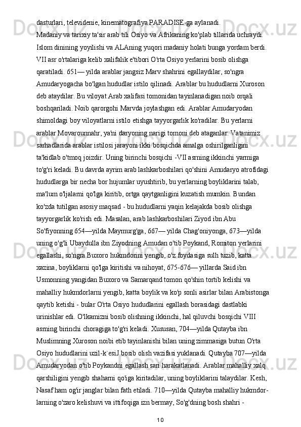 dasturlari, televidenie, kinematografiya PARADISE-ga aylanadi. 
Madaniy va tarixiy ta'sir   arab tili Osiyo va Afrikaning ko'plab tillarida uchraydi. 
Islom dinining yoyilishi va ALAning yuqori madaniy holati bunga yordam berdi. 
VII asr o'rtalariga kelib xalifalik e'tibori O'rta Osiyo yerlarini bosib olishga 
qaratiladi. 651— yilda arablar jangsiz   Marv shahrini egallaydilar, so'ngra 
Amudaryogacha bo'lgan hududlar istilo qilinadi. Arablar bu hududlarni Xuroson 
deb ataydilar. Bu viloyat Arab xalifasi tomonidan tayinlanadigan noib orqali 
boshqariladi. Noib qarorgohi Marvda joylashgan edi. Arablar Amudaryodan 
shimoldagi boy viloyatlarni istilo etishga tayyorgarlik ko'radilar. Bu yerlarni 
arablar Movarounnahr, ya'ni daryoning narigi tomoni deb ataganlar. Vatanimiz 
sarhadlarida arablar istilosi jarayoni ikki bosqichda amalga oshirilganligini 
ta'kidlab o'tmoq joizdir. Uning birinchi bosqichi -VII asrning ikkinchi yarmiga 
to'g'ri keladi. Bu davrda ayrim arab lashkarboshilari qo'shini Amudaryo atrofidagi 
hududlarga bir necha bor hujumlar uyushtirib, bu yerlarning boyliklarini talab, 
ma'lum o'ljalarni qo'lga kiritib, ortga qaytganligini kuzatish mumkin. Bundan 
ko'zda tutilgan asosiy maqsad - bu hududlarni yaqin kelajakda bosib olishga 
tayyorgarlik ko'rish edi. Masalan, arab lashkarboshilari Ziyod ibn Abu 
So'fiyonning 654—yilda Maymurg'ga, 667— yilda Chag'oniyonga, 673—yilda 
uning o'g'li Ubaydulla ibn Ziyodning Amudan o'tib Poykand, Romiton yerlarini 
egallashi, so'ngra Buxoro hukmdorini yengib, o'z foydasiga sulh tuzib, katta 
xazina, boyliklarni qo'lga kiritishi va nihoyat, 675-676— yillarda Said ibn 
Usmonning yangidan Buxoro va Samarqand tomon qo'shin tortib kelishi va 
mahalliy hukmdorlarni yengib, katta boylik va ko'p sonli asirlar bilan Arabistonga
qaytib ketishi - bular O'rta Osiyo hududlarini egallash borasidagi dastlabki 
urinishlar edi. O'lkamizni bosib olishning ikkinchi, hal qiluvchi bosqichi VIII 
asrning birinchi choragiga to'g'ri keladi. Xususan, 704—yilda Qutayba ibn 
Muslimning Xuroson noibi etib tayinlanishi bilan uning zimmasiga butun O'rta 
Osiyo hududlarini uzil-k`esiJ bosib olish vazifasi yuklanadi. Qutayba 707—yilda 
Amudaryodan o'tib Poykandni egallash sari harakatlanadi. Arablar mahalliy xalq 
qarshiligini yengib shaharni qo'iga kiritadilar, uning boyliklarini talaydilar. Kesh, 
Nasaf ham og'ir janglar bilan fath etiladi. 710—yilda Qutayba mahalliy hukmdor-
larning o'zaro kelishuvi va ittifoqiga izn bermay, So'g'dning bosh shahri - 
10 