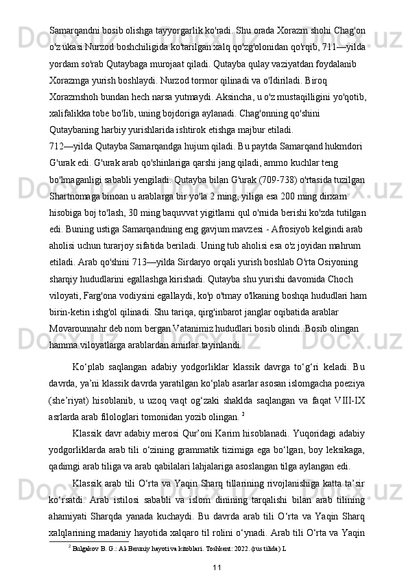 Samarqandni bosib olishga tayyorgarlik ko'radi. Shu orada Xorazm shohi Chag'on
o'z ukasi Nurzod boshchiligida ko'tarilgan xalq qo'zg'olonidan qo'rqib, 711—yilda
yordam so'rab Qutaybaga murojaat qiladi. Qutayba qulay vaziyatdan foydalanib 
Xorazmga yurish boshlaydi. Nurzod tormor qilinadi va o'Idiriladi. Biroq 
Xorazmshoh bundan hech narsa yutmaydi.   Aksincha, u o'z mustaqilligini yo'qotib,
xalifalikka tobe bo'Iib, uning bojdoriga aylanadi. Chag'onning qo'shini 
Qutaybaning harbiy yurishlarida ishtirok etishga majbur etiladi. 
712—yilda Qutayba Samarqandga hujum qiladi. Bu paytda Samarqand hukmdori 
G'urak edi. G'urak arab qo'shinlariga qarshi jang qiladi, ammo kuchlar teng 
bo'lmaganligi sababli yengiladi. Qutayba bilan G'urak (709-738) o'rtasida tuzilgan
Shartnomaga binoan u arablarga bir yo'la 2 ming, yiliga esa 200 ming dirxam 
hisobiga boj to'lash, 30 ming baquvvat yigitlarni qul o'rnida berishi ko'zda tutilgan
edi. Buning ustiga Samarqandning eng gavjum mavzesi - Afrosiyob kelgindi arab 
aholisi uchun turarjoy sifatida beriladi. Uning tub aholisi esa o'z joyidan mahrum 
etiladi. Arab qo'shini 713—yilda Sirdaryo orqali yurish boshlab O'rta Osiyoning 
sharqiy hududlarini egallashga kirishadi. Qutayba shu yurishi davomida Choch 
viloyati, Farg'ona vodiysini egallaydi, ko'p o'tmay o'lkaning boshqa hududlari ham
birin-ketin ishg'ol qilinadi. Shu tariqa, qirg'inbarot janglar oqibatida arablar 
Movarounnahr deb nom bergan Vatanimiz hududlari bosib olindi. Bosib olingan 
hamma viloyatlarga arablardan amirlar tayinlandi.
Ko‘plab   saqlangan   adabiy   yodgorliklar   klassik   davrga   to‘g‘ri   keladi.   Bu
davrda, ya’ni klassik davrda yaratilgan ko‘plab asarlar asosan islomgacha poeziya
(she’riyat)   hisoblanib,   u   uzoq   vaqt   og‘zaki   shaklda   saqlangan   va   faqat   VIII-IX
asrlarda arab filologlari tomonidan yozib olingan.  2
Klassik davr adabiy merosi Qur’oni Karim hisoblanadi. Yuqoridagi adabiy
yodgorliklarda arab tili o‘zining grammatik tizimiga ega bo‘lgan, boy leksikaga,
qadimgi arab tiliga va arab qabilalari lahjalariga asoslangan tilga aylangan edi. 
Klassik arab tili O‘rta va Yaqin Sharq tillarining rivojlanishiga katta ta’sir
ko‘rsatdi.   Arab   istilosi   sababli   va   islom   dinining   tarqalishi   bilan   arab   tilining
ahamiyati   Sharqda   yanada   kuchaydi.   Bu   davrda   arab   tili   O‘rta   va   Yaqin   Sharq
xalqlarining madaniy hayotida xalqaro til rolini o‘ynadi. Arab tili O‘rta va Yaqin
2
 Bulgakov B. G.: Al-Beruniy hayoti va kitoblari. Toshkent: 2022. (rus tilida) L
11 