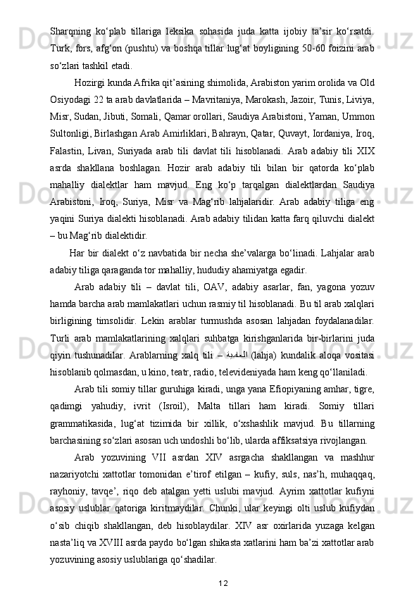 Sharqning   ko‘plab   tillariga   leksika   sohasida   juda   katta   ijobiy   ta’sir   ko‘rsatdi.
Turk, fors, afg‘on (pushtu) va boshqa tillar lug‘at boyligining 50-60 foizini arab
so‘zlari tashkil etadi. 
Hozirgi kunda Afrika qit’asining shimolida, Arabiston yarim orolida va Old
Osiyodagi 22 ta arab davlatlarida – Mavritaniya, Marokash, Jazoir, Tunis, Liviya,
Misr, Sudan, Jibuti, Somali, Qamar orollari, Saudiya Arabistoni, Yaman, Ummon
Sultonligi, Birlashgan Arab Amirliklari, Bahrayn, Qatar, Quvayt, Iordaniya, Iroq,
Falastin,   Livan,   Suriyada   arab   tili   davlat   tili   hisoblanadi.   Arab   adabiy   tili   XIX
asrda   shakllana   boshlagan.   Hozir   arab   adabiy   tili   bilan   bir   qatorda   ko‘plab
mahalliy   dialektlar   ham   mavjud.   Eng   ko‘p   tarqalgan   dialektlardan   Saudiya
Arabistoni,   Iroq,   Suriya,   Misr   va   Mag‘rib   lahjalaridir.   Arab   adabiy   tiliga   eng
yaqini Suriya dialekti hisoblanadi. Arab adabiy tilidan katta farq qiluvchi dialekt
– bu Mag‘rib dialektidir. 
Har  bir  dialekt  o‘z navbatida bir  necha she’valarga  bo‘linadi. Lahjalar  arab
adabiy tiliga qaraganda tor mahalliy, hududiy ahamiyatga egadir. 
Arab   adabiy   tili   –   davlat   tili,   OAV,   adabiy   asarlar,   fan,   yagona   yozuv
hamda barcha arab mamlakatlari uchun rasmiy til hisoblanadi. Bu til arab xalqlari
birligining   timsolidir.   Lekin   arablar   turmushda   asosan   lahjadan   foydalanadilar.
Turli   arab   mamlakatlarining   xalqlari   suhbatga   kirishganlarida   bir-birlarini   juda
qiyin   tushunadilar.   Arablarning   xalq   tili   –   ةيماعلا   (lahja)   kundalik   aloqa   vositasi
hisoblanib qolmasdan, u kino, teatr, radio, televideniyada ham keng qo‘llaniladi. 
Arab tili somiy tillar guruhiga kiradi, unga yana Efiopiyaning amhar, tigre,
qadimgi   yahudiy,   ivrit   (Isroil),   Malta   tillari   ham   kiradi.   Somiy   tillari
grammatikasida,   lug‘at   tizimida   bir   xillik,   o‘xshashlik   mavjud.   Bu   tillarning
barchasining so‘zlari asosan uch undoshli bo‘lib, ularda affiksatsiya rivojlangan. 
Arab   yozuvining   VII   asrdan   XIV   asrgacha   shakllangan   va   mashhur
nazariyotchi   xattotlar   tomonidan   e’tirof   etilgan   –   kufiy,   suls,   nas’h,   muhaqqaq,
rayhoniy,   tavqe’,   riqo   deb   atalgan   yetti   uslubi   mavjud.   Ayrim   xattotlar   kufiyni
asosiy   uslublar   qatoriga   kiritmaydilar.   Chunki,   ular   keyingi   olti   uslub   kufiydan
o‘sib   chiqib   shakllangan,   deb   hisoblaydilar.   XIV   asr   oxirlarida   yuzaga   kelgan
nasta’liq va XVIII asrda paydo bo‘lgan shikasta xatlarini ham ba’zi xattotlar arab
yozuvining asosiy uslublariga qo‘shadilar. 
12 