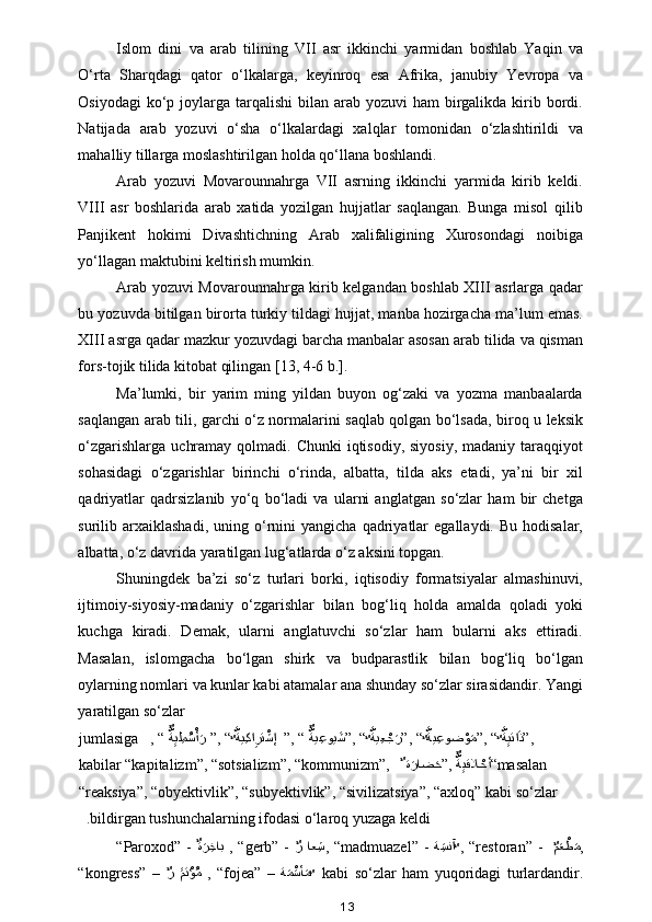 Islom   dini   va   arab   tilining   VII   asr   ikkinchi   yarmidan   boshlab   Yaqin   va
O‘rta   Sharqdagi   qator   o‘lkalarga,   keyinroq   esa   Afrika,   janubiy   Yevropa   va
Osiyodagi  ko‘p joylarga tarqalishi  bilan arab yozuvi  ham  birgalikda  kirib bordi.
Natijada   arab   yozuvi   o‘sha   o‘lkalardagi   xalqlar   tomonidan   o‘zlashtirildi   va
mahalliy tillarga moslashtirilgan holda qo‘llana boshlandi. 
Arab   yozuvi   Movarounnahrga   VII   asrning   ikkinchi   yarmida   kirib   keldi.
VIII   asr   boshlarida   arab   xatida   yozilgan   hujjatlar   saqlangan.   Bunga   misol   qilib
Panjikent   hokimi   Divashtichning   Arab   xalifaligining   Xurosondagi   noibiga
yo‘llagan maktubini keltirish mumkin.  
Arab yozuvi Movarounnahrga kirib kelgandan boshlab XIII asrlarga qadar
bu yozuvda bitilgan birorta turkiy tildagi hujjat, manba hozirgacha ma’lum emas.
XIII asrga qadar mazkur yozuvdagi barcha manbalar asosan arab tilida va qisman
fors-tojik tilida kitobat qilingan [13, 4-6 b.]. 
Ma’lumki,   bir   yarim   ming   yildan   buyon   og‘zaki   va   yozma   manbaalarda
saqlangan arab tili, garchi o‘z normalarini saqlab qolgan bo‘lsada, biroq u leksik
o‘zgarishlarga  uchramay  qolmadi. Chunki  iqtisodiy, siyosiy,  madaniy taraqqiyot
sohasidagi   o‘zgarishlar   birinchi   o‘rinda,   albatta,   tilda   aks   etadi,   ya’ni   bir   xil
qadriyatlar   qadrsizlanib   yo‘q   bo‘ladi   va   ularni   anglatgan   so‘zlar   ham   bir   chetga
surilib  arxaiklashadi,  uning  o‘rnini  yangicha  qadriyatlar   egallaydi.  Bu   hodisalar,
albatta, o‘z davrida yaratilgan lug‘atlarda o‘z aksini topgan.  
Shuningdek   ba’zi   so‘z   turlari   borki,   iqtisodiy   formatsiyalar   almashinuvi,
ijtimoiy-siyosiy-madaniy   o‘zgarishlar   bilan   bog‘liq   holda   amalda   qoladi   yoki
kuchga   kiradi.   Demak,   ularni   anglatuvchi   so‘zlar   ham   bularni   aks   ettiradi.
Masalan,   islomgacha   bo‘lgan   shirk   va   budparastlik   bilan   bog‘liq   bo‘lgan
oylarning nomlari va kunlar kabi atamalar ana shunday so‘zlar sirasidandir. Yangi
yaratilgan so‘zlar 
, “ aٌَّةِيل ِم	ُسْأaر ”, “	ٌ َّةي ِكا	ِرت	ْشإ  ”, “ 	aٌَّةي ِعوي	aش”, “	ٌ َّةي ِع	ْجaر”, “	ٌ َّةي ِعوض	ْوaم”, “	ٌ َّةِيتا	aذ”,  jumlasiga   
masalan“ة	
aراض	aح”, 	aٌَّةِيقلا	ْحأ ٌ  kabilar “kapitalizm”, “sotsializm”, “kommunizm”, 
“reaksiya”, “obyektivlik”, “subyektivlik”, “sivilizatsiya”, “axloq” kabi so‘zlar 
bildirgan tushunchalarning ifodasi o‘laroq yuzaga keldi  .
“Paroxod” -   ٌ	
ةaر ِخاب
  , “gerb” -  
ٌ	ر  اع ِش , “madmuazel” -   ة	ِaسنآ
ٌ	  , “restoran” -   
ٌ	مaعْطaم ,
“kongress”   –  
ٌ	
ر  	aaمتْؤُم   ,   “fojea”   –   ة	aمْaسأ	aم
ٌ   kabi   so‘zlar   ham   yuqoridagi   turlardandir.
13 