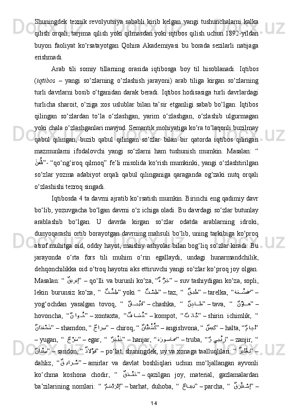 Shuningdek   texnik   revolyutsiya   sababli   kirib   kelgan   yangi   tushunchalarni   kalka
qilish orqali, tarjima qilish yoki qilmasdan yoki iqtibos qilish uchun 1892-yildan
buyon   faoliyat   ko‘rsatayotgan   Qohira   Akademiyasi   bu   borada   sezilarli   natijaga
erishmadi.  
Arab   tili   somiy   tillarning   orasida   iqtibosga   boy   til   hisoblanadi.   Iqtibos
( iqtibos   –   yangi   so‘zlarning   o‘zlashish   jarayoni)   arab   tiliga   kirgan   so‘zlarning
turli davrlarni bosib o‘tganidan darak beradi. Iqtibos hodisasiga turli davrlardagi
turlicha   sharoit,   o‘ziga   xos   uslublar   bilan   ta’sir   etganligi   sabab   bo‘lgan.   Iqtibos
qilingan   so‘zlardan   to‘la   o‘zlashgan,   yarim   o‘zlashgan,   o‘zlashib   ulgurmagan
yoki chala o‘zlashganlari mavjud. Semantik mohiyatiga ko‘ra to‘laqonli buzilmay
qabul   qilingan,   buzib   qabul   qilingan   so‘zlar   bilan   bir   qatorda   iqtibos   qilingan
mazmunlarni   ifodalovchi   yangi   so‘zlarni   ham   tushunish   mumkin.   Masalan:   “
aaنف	ْaلت
” - “qo‘ng‘iroq qilmoq” fe’li misolida ko‘rish mumkinki, yangi o‘zlashtirilgan
so‘zlar   yozma   adabiyot   orqali   qabul   qilinganiga   qaraganda   og‘zaki   nutq   orqali
o‘zlashishi tezroq singadi. 
Iqtibosda 4 ta davrni ajratib ko‘rsatish mumkin. Birinchi eng qadimiy davr
bo‘lib, yozuvgacha bo‘lgan davrni o‘z ichiga oladi. Bu davrdagi so‘zlar butunlay
arablashib   bo‘lgan.   U   davrda   kirgan   so‘zlar   odatda   arablarning   idroki,
dunyoqarashi  ortib borayotgan davrning mahsuli  bo‘lib, uning tarkibiga ko‘proq
atrof muhitga oid, oddiy hayot, maishiy ashyolar bilan bog‘liq so‘zlar kiradi. Bu
jarayonda   o‘rta   fors   tili   muhim   o‘rin   egallaydi,   undagi   hunarmandchilik,
dehqonchilikka oid o‘troq hayotni aks ettiruvchi yangi so‘zlar ko‘proq joy olgan.
Masalan: “   ٌ	
قيربإ
”  –  qo‘lli va burunli ko‘za, “ ٌ	ة  َّرaج
”  –  suv tashiydigan ko‘za, sopli,
lekin   burunsiz   ko‘za,   “   ٌ	
ت	ْ??ش ِط
”  yoki   “   ٌ	ت	ْ??س ِط
” –  taz,   “   a	ٌق??بaط
” –  tarelka,   “ ة	aع	ْa??صق
ٌ	 ” –
yog‘ochdan   yasalgan   tovoq,   “   ٌ	
نا	??جِْنف
” –  chashka,   “   ٌ	نِجا	??ط
” –  tava,   “   ٌ	نُوا??ه
” –
hovoncha,   “ ٌ	
ن او	??ُخ
” –  xontaxta,   “ ٌ	ف ا	??شُخ
” –  kompot,   “
ٌ	ب لا	ُج ” –  shirin   ichimlik,   “
ٌ	
نا	aدaعْمaش
” –  shamdon, “ 
ٌ	جار ِس ” –  chiroq, “  ٌ	نا	ُبتْشُك
” –  angishvona, “ 
ٌ	سي ِك ” –  halta, “
ٌ	م ا	ِجل ”
–  yugan,   “  
ٌ	
جْرaس ” –  egar,   “  
ٌ	رaجْنaخ ” –  hanjar,   “ ة	aرو	?سام
ٌ	 ” –  truba,   “
ٌ	ر يج	ْنِز ” –  zanjir,   “
ٌ	
ناد	ْن ِس
” –  sandon, “  ٌ	ذلا	ُوف
” –  po‘lat, shuningdek, uy va xonaga taalluqlilari: “  ٌ	زيل	ْهِد
” –
dahliz,   “ ٌ	
ق  ِدار	ُ??س
” –  amirlar   va   davlat   boshliqlari   uchun   mo‘ljallangan   ayvonli
ko‘chma   koshona   chodir,   “   ٌ	
قaد???ْنaخ
” –  qazilgan   joy,   material,   gazlamalardan
ba’zilarining   nomlari:   “  
ٌ	
مa?سْيaرْبإ ” –  barhat,   duhoba,   “  
ٌ	جا	?بيِد ” –  parcha,   “   ٌ	قaرْaبت	ْ?سإ
” –
14 