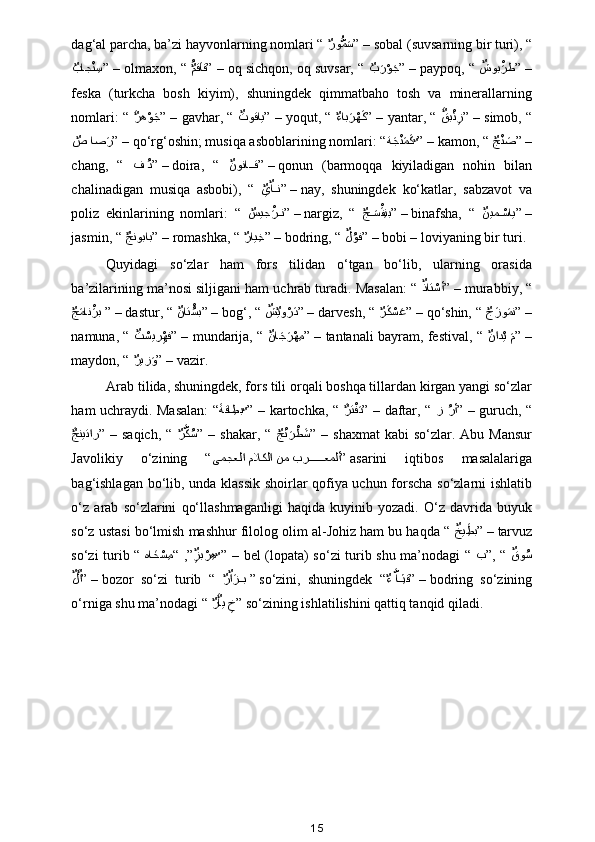 dag‘al parcha, ba’zi hayvonlarning nomlari “ 
ٌرو	ُّمaس ” –  sobal (suvsarning bir turi), “
ٌ	
باج	ْن ِس ” –  olmaxon, “  ُ	ٌمقaاق
” –  oq sichqon, oq suvsar, “ 
ٌ	ب	aرْوaج ” –  paypoq, “  ٌ	شوب	ْaرط
” –
feska   (turkcha   bosh   kiyim),   shuningdek   qimmatbaho   tosh   va   minerallarning
nomlari: “  a	
ٌره	ْوaج
” –  gavhar, “  ٌ	توقاي
” –  yoqut, “ 
ٌ	ءاب	aرْهaك ” –  yantar, “  a	ٌقب	ْئِز
” –  simob, “
ٌ	
ص اص	aر ” –  qo‘rg‘oshin; musiqa asboblarining nomlari: “ ة	aجْنaمaك
ٌ ” –  kamon, “ 
ٌ	جْنaص ” –
chang,   “   ف 	
ُد ” –  doira,   “   ٌ	نونا	??ق
” –  qonun   (barmoqqa   kiyiladigan   nohin   bilan
chalinadigan   musiqa   asbobi),   “  
ٌ
يٌا??ن ” –  nay,   shuningdek   ko‘katlar,   sabzavot   va
poliz   ekinlarining   nomlari:   “  
ٌ	
سيج	ْaر??ن ” –  nargiz,   “  
ٌ	ج	a??سْaفِنب ” –  binafsha,   “   ٌ	نيم	ْ??ساي
” –
jasmin, “  a	
ٌجنوباب
” –  romashka, “ 
ٌ	راي ِخ ” –  bodring, “  ٌ	لُوف
” –  bobi – loviyaning bir turi. 
Quyidagi   so‘zlar   ham   fors   tilidan   o‘tgan   bo‘lib,   ularning   orasida
ba’zilarining ma’nosi siljigani ham uchrab turadi. Masalan: “  ٌ	
ذات	ْسأ
” –  murabbiy, “
ٌ	
جaمان	ْaرب  ” –  dastur, “  ٌ	نات	ُْسب
” –  bog‘, “  ٌ	ش	ٌيو	ْرaد
” –  darvesh, “ 
ٌ	رaكْسaع ” –  qo‘shin, “ 
ٌ	جaزو	aمن ” –
namuna, “   ٌ	
ت	ْسير	ِْهف
”  –  mundarija, “   ٌ	نا	aجaرْه ِم
”  –  tantanali bayram, festival, “   ٌ	ناد	ْي  aم
”  –
maydon, “ 
ٌ	
ريز	aو ” –  vazir. 
Arab tilida, shuningdek, fors tili orqali boshqa tillardan kirgan yangi so‘zlar
ham uchraydi. Masalan: “ a	
ةقا ِطب
ٌ	 ”  –  kartochka, “   a	ٌرت	ْفaد
”  –  daftar, “   ز  	ُرأ ”  –  guruch, “
a	
ٌجنيتار
”  –  saqich,   “  
ٌ	رَّكُس ”  –  shakar,  “  
ٌ	جْنaرْط	aش ”  –  shaxmat  kabi   so‘zlar.  Abu   Mansur
Javolikiy   o‘zining   “ ىمجعلا ملاكلا نم بر
??????	عملأ ”  asarini   iqtibos   masalalariga
bag‘ishlagan bo‘lib, unda klassik shoirlar qofiya uchun forscha so‘zlarni ishlatib
o‘z   arab   so‘zlarini   qo‘llashmaganligi   haqida   kuyinib   yozadi.   O‘z   davrida   buyuk
so‘z ustasi bo‘lmish mashhur filolog olim al-Johiz ham bu haqda “  ٌ	
خي	ِaطب
” –  tarvuz
so‘zi turib “   ها	
aخْس ِم“  ,”	ٌِزب	ْرِه
ٌ ”  –  bel (lopata) so‘zi turib shu ma’nodagi “   ب”,  “  	ٌقو	ُس
ٌ	
لaٌا
” –  bozor   so‘zi   turib   “  
ٌ	رٌاaز??ب  ”  so‘zini,   shuningdek   “
ٌ	ء َّا??ِثق ” –  bodring   so‘zining
o‘rniga shu ma’nodagi “ 
ٌ	
رaٌاي 	ِخ ”  so‘zining ishlatilishini qattiq tanqid qiladi.  
15 