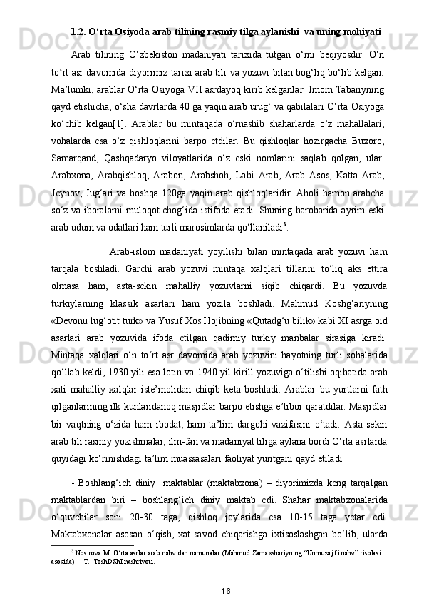 1.2. O‘rta Osiyoda arab tilining rasmiy tilga aylanishi  va uning mohiyati
Arab   tilining   O‘zbekiston   madaniyati   tarixida   tutgan   o‘rni   beqiyosdir.   O‘n
to rt asr davomida diyorimiz tarixi arab tili va yozuvi bilan bog‘liq bo‘lib kelgan.ʻ
Ma’lumki, arablar O‘rta Osiyoga VII asrdayoq kirib kelganlar. Imom Tabariyning
qayd etishicha, o‘sha davrlarda 40 ga yaqin arab urug‘ va qabilalari O‘rta Osiyoga
ko‘chib   kelgan[1].   Arablar   bu   mintaqada   o‘rnashib   shaharlarda   o‘z   mahallalari,
vohalarda   esa   o‘z   qishloqlarini   barpo   etdilar.   Bu   qishloqlar   hozirgacha   Buxoro,
Samarqand,   Qashqadaryo   viloyatlarida   o‘z   eski   nomlarini   saqlab   qolgan,   ular:
Arabxona,   Arabqishloq,   Arabon,   Arabshoh,   Labi   Arab,   Arab   Asos,   Katta   Arab,
Jeynov,   Jug‘ari   va   boshqa   120ga   yaqin   arab   qishloqlaridir.   Aholi   hamon   arabcha
so‘z va iboralarni muloqot chog‘ida istifoda etadi. Shuning barobarida ayrim eski
arab udum va odatlari ham turli marosimlarda qo‘llaniladi 3
.
                  Arab-islom   madaniyati   yoyilishi   bilan   mintaqada   arab   yozuvi   ham
tarqala   boshladi.   Garchi   arab   yozuvi   mintaqa   xalqlari   tillarini   to‘liq   aks   ettira
olmasa   ham,   asta-sekin   mahalliy   yozuvlarni   siqib   chiqardi.   Bu   yozuvda
turkiylarning   klassik   asarlari   ham   yozila   boshladi.   Mahmud   Koshg‘ariyning
«Devonu lug‘otit turk» va Yusuf Xos Hojibning «Qutadg‘u bilik» kabi XI asrga oid
asarlari   arab   yozuvida   ifoda   etilgan   qadimiy   turkiy   manbalar   sirasiga   kiradi.
Mintaqa   xalqlari   o‘n   to rt   asr   davomida   arab   yozuvini   hayotning   turli   sohalarida	
ʻ
qo‘llab keldi, 1930 yili esa lotin va 1940 yil kirill yozuviga o‘tilishi oqibatida arab
xati   mahalliy   xalqlar   iste’molidan   chiqib   keta   boshladi.   Arablar   bu   yurtlarni   fath
qilganlarining ilk kunlaridanoq masjidlar barpo etishga e’tibor qaratdilar. Masjidlar
bir   vaqtning   o‘zida   ham   ibodat,   ham   ta’lim   dargohi   vazifasini   o‘tadi.   Asta-sekin
arab tili rasmiy yozishmalar, ilm-fan va madaniyat tiliga aylana bordi.O‘rta asrlarda
quyidagi ko‘rinishdagi ta’lim muassasalari faoliyat yuritgani qayd etiladi:
-   Boshlang‘ich   diniy     maktablar   (maktabxona)   –   diyorimizda   keng   tarqalgan
maktablardan   biri   –   boshlang‘ich   diniy   maktab   edi.   Shahar   maktabxonalarida
o‘quvchilar   soni   20-30   taga,   qishloq   joylarida   esa   10-15   taga   yetar   edi.
Maktabxonalar   asosan   o‘qish,   xat-savod   chiqarishga   ixtisoslashgan   bo‘lib,   ularda
3
 Nosirova M. O‘rta asrlar arab nahvidan namunalar (Mahmud Zamaxshariyning “Unmuzaj fi nahv” risolasi
asosida). – T.: ToshDShI nashriyoti. 
16 