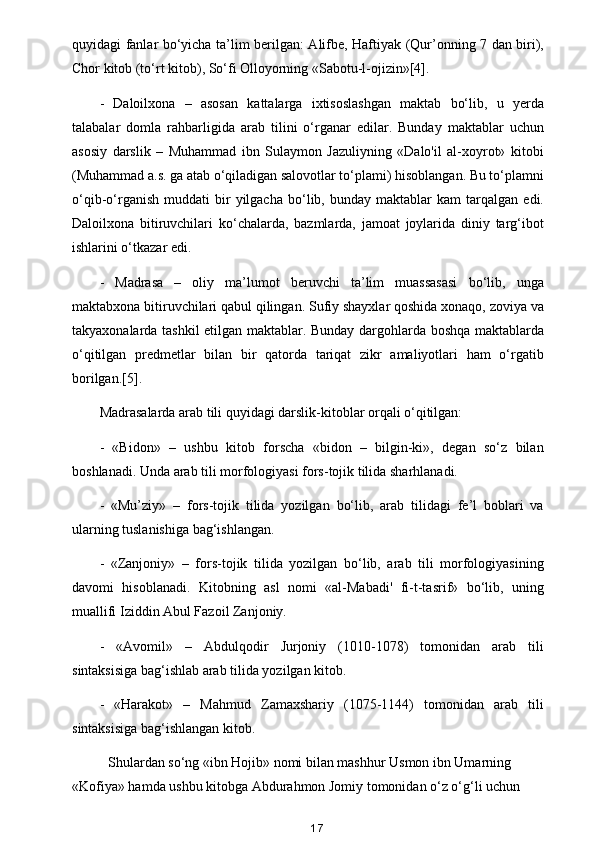 quyidagi fanlar bo‘yicha ta’lim berilgan: Alifbe, Haftiyak (Qur’onning 7 dan biri),
Chor kitob (to‘rt kitob), So‘fi Olloyorning «Sabotu-l-ojizin»[4].
-   Daloilxona   –   asosan   kattalarga   ixtisoslashgan   maktab   bo‘lib,   u   yerda
talabalar   domla   rahbarligida   arab   tilini   o‘rganar   edilar.   Bunday   maktablar   uchun
asosiy   darslik   –   Muhammad   ibn   Sulaymon   Jazuliyning   «Dalo'il   al-xoyrot»   kitobi
(Muhammad a.s. ga atab o‘qiladigan salovotlar to‘plami) hisoblangan. Bu to‘plamni
o‘qib-o‘rganish   muddati   bir   yilgacha   bo‘lib,  bunday   maktablar   kam   tarqalgan  edi.
Daloilxona   bitiruvchilari   ko‘chalarda,   bazmlarda,   jamoat   joylarida   diniy   targ‘ibot
ishlarini o‘tkazar edi.
-   Madrasa   –   oliy   ma’lumot   beruvchi   ta’lim   muassasasi   bo‘lib,   unga
maktabxona bitiruvchilari qabul qilingan. Sufiy shayxlar qoshida xonaqo, zoviya va
takyaxonalarda tashkil etilgan maktablar. Bunday dargohlarda boshqa maktablarda
o‘qitilgan   predmetlar   bilan   bir   qatorda   tariqat   zikr   amaliyotlari   ham   o‘rgatib
borilgan.[5].
Madrasalarda arab tili quyidagi darslik-kitoblar orqali o‘qitilgan:
-   «Bidon»   –   ushbu   kitob   forscha   «bidon   –   bilgin-ki»,   degan   so‘z   bilan
boshlanadi. Unda arab tili morfologiyasi fors-tojik tilida sharhlanadi.
-   «Mu’ziy»   –   fors-tojik   tilida   yozilgan   bo‘lib,   arab   tilidagi   fe’l   boblari   va
ularning tuslanishiga bag‘ishlangan.
-   «Zanjoniy»   –   fors-tojik   tilida   yozilgan   bo‘lib,   arab   tili   morfologiyasining
davomi   hisoblanadi.   Kitobning   asl   nomi   «al-Mabadi'   fi-t-tasrif»   bo‘lib,   uning
muallifi Iziddin Abul Fazoil Zanjoniy.
-   «Avomil»   –   Abdulqodir   Jurjoniy   (1010-1078)   tomonidan   arab   tili
sintaksisiga bag‘ishlab arab tilida yozilgan kitob.
-   «Harakot»   –   Mahmud   Zamaxshariy   (1075-1144)   tomonidan   arab   tili
sintaksisiga bag‘ishlangan kitob.
Shulardan so‘ng «ibn Hojib» nomi bilan mashhur Usmon ibn Umarning 
«Kofiya» hamda ushbu kitobga Abdurahmon Jomiy tomonidan o‘z o‘g‘li uchun 
17 