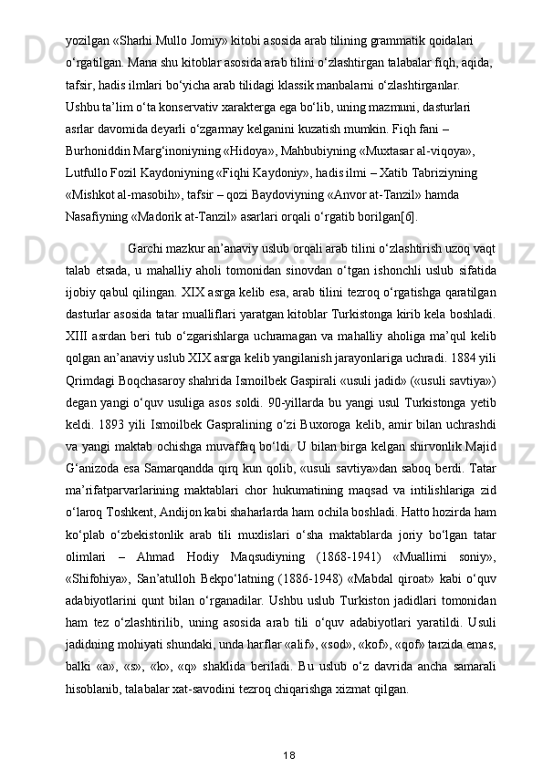 yozilgan «Sharhi Mullo Jomiy» kitobi asosida arab tilining grammatik qoidalari 
o‘rgatilgan. Mana shu kitoblar asosida arab tilini o‘zlashtirgan talabalar fiqh, aqida, 
tafsir, hadis ilmlari bo‘yicha arab tilidagi klassik manbalarni o‘zlashtirganlar. 
Ushbu ta’lim o‘ta konservativ xarakterga ega bo‘lib, uning mazmuni, dasturlari 
asrlar davomida deyarli o‘zgarmay kelganini kuzatish mumkin. Fiqh fani – 
Burhoniddin Marg‘inoniyning «Hidoya», Mahbubiyning «Muxtasar al-viqoya», 
Lutfullo Fozil Kaydoniyning «Fiqhi Kaydoniy», hadis ilmi – Xatib Tabriziyning 
«Mishkot al-masobih», tafsir – qozi Baydoviyning «Anvor at-Tanzil» hamda 
Nasafiyning «Madorik at-Tanzil» asarlari orqali o‘rgatib borilgan[6].
           Garchi mazkur an’anaviy uslub orqali arab tilini o‘zlashtirish uzoq vaqt
talab   etsada,   u   mahalliy   aholi   tomonidan   sinovdan   o‘tgan   ishonchli   uslub   sifatida
ijobiy qabul qilingan. XIX asrga kelib esa, arab tilini tezroq o‘rgatishga qaratilgan
dasturlar asosida tatar mualliflari yaratgan kitoblar Turkistonga kirib kela boshladi.
XIII   asrdan   beri   tub   o‘zgarishlarga   uchramagan   va   mahalliy   aholiga   ma’qul   kelib
qolgan an’anaviy uslub XIX asrga kelib yangilanish jarayonlariga uchradi. 1884 yili
Qrimdagi Boqchasaroy shahrida Ismoilbek Gaspirali «usuli jadid» («usuli savtiya»)
degan yangi  o‘quv usuliga asos  soldi.  90-yillarda bu yangi  usul  Turkistonga yetib
keldi. 1893 yili  Ismoilbek  Gaspralining o‘zi  Buxoroga  kelib, amir  bilan uchrashdi
va yangi maktab ochishga muvaffaq bo‘ldi. U bilan birga kelgan shirvonlik Majid
G‘anizoda esa  Samarqandda qirq kun qolib, «usuli  savtiya»dan saboq berdi. Tatar
ma’rifatparvarlarining   maktablari   chor   hukumatining   maqsad   va   intilishlariga   zid
o‘laroq Toshkent, Andijon kabi shaharlarda ham ochila boshladi. Hatto hozirda ham
ko‘plab   o‘zbekistonlik   arab   tili   muxlislari   o‘sha   maktablarda   joriy   bo‘lgan   tatar
olimlari   –   Ahmad   Hodiy   Maqsudiyning   (1868-1941)   «Muallimi   soniy»,
«Shifohiya»,   San’atulloh   Bekpo‘latning   (1886-1948)   «Mabdal   qiroat»   kabi   o‘quv
adabiyotlarini   qunt   bilan   o‘rganadilar.   Ushbu   uslub   Turkiston   jadidlari   tomonidan
ham   tez   o‘zlashtirilib,   uning   asosida   arab   tili   o‘quv   adabiyotlari   yaratildi.   Usuli
jadidning mohiyati shundaki, unda harflar «alif», «sod», «kof», «qof» tarzida emas,
balki   «a»,   «s»,   «k»,   «q»   shaklida   beriladi.   Bu   uslub   o‘z   davrida   ancha   samarali
hisoblanib, talabalar xat-savodini tezroq chiqarishga xizmat qilgan. 
18 