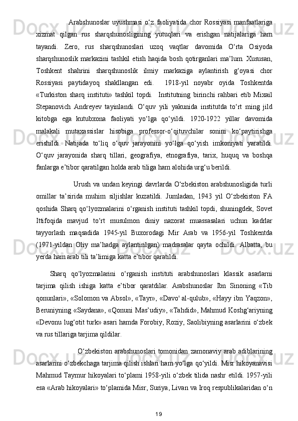               Arabshunoslar   uyushmasi   o‘z   faoliyatida   chor   Rossiyasi   manfaatlariga
xizmat   qilgan   rus   sharqshunosligining   yutuqlari   va   erishgan   natijalariga   ham
tayandi.   Zero,   rus   sharqshunoslari   uzoq   vaqtlar   davomida   O‘rta   Osiyoda
sharqshunoslik   markazini   tashkil   etish   haqida  bosh   qotirganlari   ma’lum.  Xususan,
Toshkent   shahrini   sharqshunoslik   ilmiy   markaziga   aylantirish   g‘oyasi   chor
Rossiyasi   paytidayoq   shakllangan   edi.     1918-yil   noyabr   oyida   Toshkentda
«Turkiston   sharq   instituti»   tashkil   topdi.     Institutning   birinchi   rahbari   etib   Mixail
Stepanovich   Andreyev   tayinlandi.   O‘quv   yili   yakunida   institutda   to‘rt   ming   jild
kitobga   ega   kutubxona   faoliyati   yo‘lga   qo‘yildi.   1920-1922   yillar   davomida
malakali   mutaxassislar   hisobiga   professor-o‘qituvchilar   sonini   ko‘paytirishga
erishildi.   Natijada   to‘liq   o‘quv   jarayonini   yo‘lga   qo‘yish   imkoniyati   yaratildi.
O‘quv   jarayonida   sharq   tillari,   geografiya,   etnografiya,   tarix,   huquq   va   boshqa
fanlarga e’tibor qaratilgan holda arab tiliga ham alohida urg‘u berildi. 
                   Urush va undan keyingi  davrlarda O‘zbekiston arabshunosligida  turli
omillar   ta’sirida   muhim   siljishlar   kuzatildi.   Jumladan,   1943   yil   O‘zbekiston   FA
qoshida   Sharq   qo‘lyozmalarini   o‘rganish   instituti   tashkil   topdi,   shuningdek,   Sovet
Ittifoqida   mavjud   to‘rt   musulmon   diniy   nazorat   muassasalari   uchun   kadrlar
tayyorlash   maqsadida   1945-yil   Buxorodagi   Mir   Arab   va   1956-yil   Toshkentda
(1971-yildan   Oliy   ma’hadga   aylantirilgan)   madrasalar   qayta   ochildi.   Albatta,   bu
yerda ham arab tili ta’limiga katta e’tibor qaratildi.
Sharq   qo‘lyozmalarini   o‘rganish   instituti   arabshunoslari   klassik   asarlarni
tarjima   qilish   ishiga   katta   e’tibor   qaratdilar.   Arabshunoslar   Ibn   Sinoning   «Tib
qonunlari», «Solomon va Absol», «Tayr», «Davo' al-qulub», «Hayy ibn Yaqzon»,
Beruniyning «Saydana», «Qonuni Mas’udiy», «Tahdid», Mahmud Koshg‘ariyning
«Devonu lug‘otit turk» asari hamda Forobiy, Roziy, Saolibiyning asarlarini o‘zbek
va rus tillariga tarjima qildilar.
                      O‘zbekiston   arabshunoslari   tomonidan   zamonaviy   arab   adiblarining
asarlarini o‘zbekchaga tarjima qilish ishlari ham yo‘lga qo‘yildi. Misr hikoyanavisi
Mahmud Taymur hikoyalari to‘plami 1958-yili o‘zbek tilida nashr etildi. 1957-yili
esa «Arab hikoyalari» to‘plamida Misr, Suriya, Livan va Iroq respublikalaridan o‘n
19 