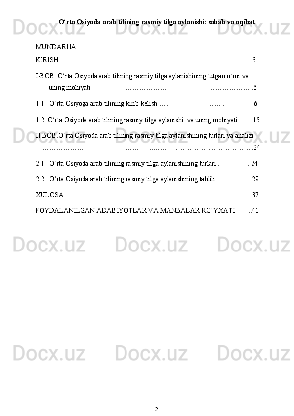O‘rta Osiyoda arab tilining rasmiy tilga aylanishi: sabab va oqibat
MUNDARIJA:
KIRISH……………………………………………………….…….………..…3
I-BOB. O‘rta Osiyoda arab tilining rasmiy tilga aylanishining tutgan o`rni va 
uning mohiyati……………………………………………………………..6
1.1.  O‘rta Osiyoga arab tilining kirib kelish ………………………..………….6
1.2. O‘rta Osiyoda arab tilining rasmiy tilga aylanishi  va uning mohiyati.........15
II-BOB. O‘rta Osiyoda arab tilining rasmiy tilga aylanishining turlari va analizi 
………………………………………..…..…….….............................................24
2.1.  O‘rta Osiyoda arab tilining rasmiy tilga aylanishining turlari..…………..24
2.2.  O‘rta Osiyoda arab tilining rasmiy tilga aylanishining tahlili……………  29
XULOSA…………………….………………..…………………..……….….. 37
FOYDALANILGAN ADABIYOTLAR VA MANBALAR RO’YXATI……..41
2 