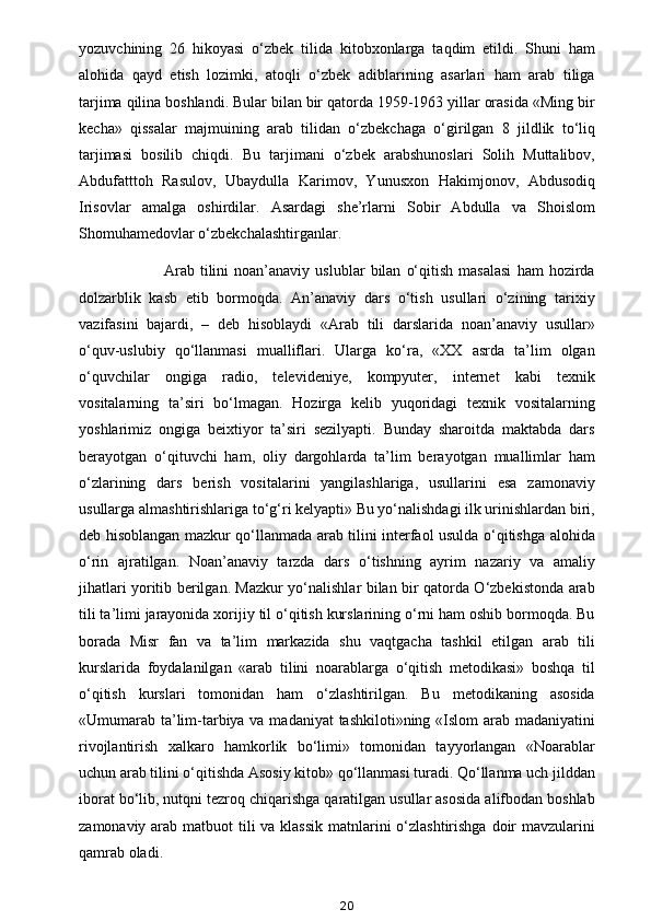 yozuvchining   26   hikoyasi   o‘zbek   tilida   kitobxonlarga   taqdim   etildi.   Shuni   ham
alohida   qayd   etish   lozimki,   atoqli   o‘zbek   adiblarining   asarlari   ham   arab   tiliga
tarjima qilina boshlandi. Bular bilan bir qatorda 1959-1963 yillar orasida «Ming bir
kecha»   qissalar   majmuining   arab   tilidan   o‘zbekchaga   o‘girilgan   8   jildlik   to‘liq
tarjimasi   bosilib   chiqdi.   Bu   tarjimani   o‘zbek   arabshunoslari   Solih   Muttalibov,
Abdufatttoh   Rasulov,   Ubaydulla   Karimov,   Yunusxon   Hakimjonov,   Abdusodiq
Irisovlar   amalga   oshirdilar.   Asardagi   she’rlarni   Sobir   Abdulla   va   Shoislom
Shomuhamedovlar o‘zbekchalashtirganlar. 
                    Arab   tilini   noan’anaviy   uslublar   bilan   o‘qitish   masalasi   ham   hozirda
dolzarblik   kasb   etib   bormoqda.   An’anaviy   dars   o‘tish   usullari   o‘zining   tarixiy
vazifasini   bajardi,   –   deb   hisoblaydi   «Arab   tili   darslarida   noan’anaviy   usullar»
o‘quv-uslubiy   qo‘llanmasi   mualliflari.   Ularga   ko‘ra,   «XX   asrda   ta’lim   olgan
o‘quvchilar   ongiga   radio,   televideniye,   kompyuter,   internet   kabi   texnik
vositalarning   ta’siri   bo‘lmagan.   Hozirga   kelib   yuqoridagi   texnik   vositalarning
yoshlarimiz   ongiga   beixtiyor   ta’siri   sezilyapti.   Bunday   sharoitda   maktabda   dars
berayotgan   o‘qituvchi   ham,   oliy   dargohlarda   ta’lim   berayotgan   muallimlar   ham
o‘zlarining   dars   berish   vositalarini   yangilashlariga,   usullarini   esa   zamonaviy
usullarga almashtirishlariga to‘g‘ri kelyapti» Bu yo‘nalishdagi ilk urinishlardan biri,
deb hisoblangan mazkur qo‘llanmada arab tilini interfaol usulda o‘qitishga alohida
o‘rin   ajratilgan.   Noan’anaviy   tarzda   dars   o‘tishning   ayrim   nazariy   va   amaliy
jihatlari yoritib berilgan. Mazkur yo‘nalishlar bilan bir qatorda O‘zbekistonda arab
tili ta’limi jarayonida xorijiy til o‘qitish kurslarining o‘rni ham oshib bormoqda. Bu
borada   Misr   fan   va   ta’lim   markazida   shu   vaqtgacha   tashkil   etilgan   arab   tili
kurslarida   foydalanilgan   «arab   tilini   noarablarga   o‘qitish   metodikasi»   boshqa   til
o‘qitish   kurslari   tomonidan   ham   o‘zlashtirilgan.   Bu   metodikaning   asosida
«Umumarab ta’lim-tarbiya va madaniyat tashkiloti»ning «Islom arab madaniyatini
rivojlantirish   xalkaro   hamkorlik   bo‘limi»   tomonidan   tayyorlangan   «Noarablar
uchun arab tilini o‘qitishda Asosiy kitob» qo‘llanmasi turadi. Qo‘llanma uch jilddan
iborat bo‘lib, nutqni tezroq chiqarishga qaratilgan usullar asosida alifbodan boshlab
zamonaviy arab matbuot tili  va klassik  matnlarini  o‘zlashtirishga  doir  mavzularini
qamrab oladi. 
20 