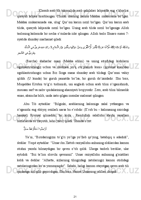                            Klassik arab tili takomilida arab qabilalari lahjasida eng e’tiborlisi
quraysh   lahjasi   hisoblangan.   Chunki   ularning   zamini   Makkai   mukarrama   bo‘lgan.
Makkai  mukarramada esa,  ulug‘  Qur’oni  karim  nozil  bo‘lgan. Qur’oni  karim  arab
tilida,   quraysh   lahjasida   nozil   bo‘lgan.   Uning   arab   tilida   nozil   bo‘lganiga   Alloh
taoloning kalomida bir necha o‘rinlarda zikr qilingan. Alloh taolo Shuaro surasi 7-
oyatida shunday marhamat qiladi:
  ِةَّنaجْلا يِف 	ٌقي	ِرaف  ِهيِف 	aب	ْيaر 	aلا ِعْمaجْلا 	aمْوaي ?aرِذ	ْنُتaو ا	aهaلْوaح 	ْنaمaو ى	aرُقْلا 	َّمُأ aرِذ	ْنُتِل ا	ًّيِبaرaع 	?اًنaآْرُق aكْيaلِإ اaنْيaحْوaأ aكِل	aذaكaو
ِ	
ري ِع	َّسلا يِف 	?ٌقي	ِرaفaو
  (Barcha)   shaharlar   onasi   (Makka   ahlini)   va   uning   atrofidagi   kishilarni
ogohlantirishingiz   uchun   va   shubhasi   yo‘q   «to‘planish   kuni»   (qiyomat   kuni)dan
ogohlantirishingiz   uchun   Biz   Sizga   mana   shunday   arab   tilidagi   Qur’onni   vahiy
qildik.   (U   kunda)   bir   guruh   jannatda   bo‘lsa,   bir   guruh   do‘zaxdadir.   Shu   bois,
Muqaddas   Kitobni   to‘g‘ri   tushunish,   uni   anglash   uchun   arab   tilini   o‘rganishnish,
xususan sarf va nahv qoidalarining ahamiyati beqiyosdir. Zero, arab tilini bilmaslik
emas, aksincha bilib, unda xato qilgan insonlar malomat qilingan.
Abu   Tib   aytadilar:   “Bilginki,   arablarning   kalomiga   xalal   yetkazgan   va
o‘rganishi eng ehtiyoj sezilarli narsa bu e’robdir. (E’rob bu – kalimaning oxiridagi
harakat)   Rivoyat   qilinadiki,   bir   kishi     Rasululloh   salallohu   alayhi   vasallam
huzurlarida so‘zlayotib, lahn (xato) qiladi. Shunda u zot: 
َّ	
ل	aض 	ْدaقaف ْمُكا	aخأ او	ُد ِش	ْرaأ
  Ya’ni,   “Birodaringizni   to‘g‘ri   yo‘lga   yo‘llab   qo‘ying,   batahqiq   u   adashdi”,
dedilar. Yoqut aytadilar: “Umar ibn Xattob raziyallohu anhuning oldilaridan kamon
otishni   yaxshi   bilmaydigan   bir   qavm   o‘tib   qoldi.   Ularga   tanbeh   berdilar,   ular
aytishdi:   “Biz   ta’lim   oluvchi   qavmmiz”.   Umar   raziyallohu   anhuning   g‘azablari
keldi   va   dedilar:   “Albatta,   sizlarning   tilingizdagi   xatolaringiz   kamon   otishdagi
xatolaringizdan ko‘ra yomonroqdir”. Sababi, haligi kamon otayotgan qavm arab tili
qoidasiga zid qilib gapirishgan. Shu bois, Hazrat Umarning jahllari chiqadi.
21 