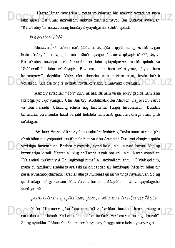           Hazrat   Umar   davrlarida   u   zotga   voliylardan   biri   maktub   yozadi   va   unda
lahn   qiladi.   Bu   Umar   raziyallohu   anhuga   xush   kelmaydi.   Ibn   Qutayba   aytadilar:
“Bir a’robiy bir muazzinning bunday deyayotganini eshitib qoladi:
َّلَّلها لو	ُسaر ا	َّدَّمaحُم 	َّنأ 	ُدaهْشأ
 
       Muazzin   ُ	
لو	ُسaر
  so‘zini nasb (fatha harakati)da o‘qiydi. Haligi eshitib turgan
kishi   a’robiy   bo‘lsada,   ajablanib:   “Sho‘ri   qurigur,   bu   nima   qilyapti   o‘zi?”,   deydi.
Bir   a’robiy   bozorga   kirib   bozorchilarni   lahn   qilayotganini   eshitib   qoladi   va
“Subhanalloh,   lahn   qilishyapti.   Biz   esa   lahn   ham   qilmaymiz,   foyda   ham
ko‘rmaymiz”,   deydilar.   Ya’ni   ular   shuncha   xato   qilishsa   ham,   foyda   ko‘rib
yotishibdi. Biz esa to‘g‘ri so‘zlab, foyda ko‘rishni bilmaymiz deyishgan.
     Asmoiy aytadilar: “To‘rt kishi na hazlida ham va na jiddiy gapida ham lahn
(xato)ga yo‘l qo‘ymagan. Ular Sha’biy, Abdulmalik ibn Marvon, Hajjoj ibn Yusuf
va   Ibni   Fariadir.   Ularning   ichida   eng   fasohatlisi   Hajjoj   hisoblanadi”.   Bundan
bilinadiki,   bu   insonlar   hazil   va   jahl   holatida   ham   arab   grammatikasiga   amal   qilib
so‘zlagan.
         Bir kuni Hazrat Ali raziyalohu anhu bir kishining Tavba surasini noto‘g‘ri
e’rob bilan o‘qiyotganini eshitib qoladilar va Abu Asvad ad-Dualiyni chaqirib qoida
yozishga   buyuradilar.   Boshqa   rivoyatda,   aytadilarki,   Abu   Asvad   hazrat   Alining
huzurlariga   kiradi,   Hazrat   Alining   qo‘llarida   siyoh   bor   edi.   Abu   Asvad   aytadilar:
“Ya amiral mu’miniyn! Qo‘lingizdagi nima? Ali raziyallohu anhu: “O‘ylab qoldim,
mana bu qizillarni arablarga aralashishi oqibatidab tili buzilyapti. Men bu bilan bir
narsa o‘rnatmoqchimanki, arablar ularga murojaat qilsin va unga suyansinlar. So‘ng
qo‘llaridagi   haligi   narsani   Abu   Asvad   tomon   tashlaydilar   .   Unda   quyidagicha
yozilgan edi:
  ى	
aنْعaم aدaافأ ا	aم 	?ُف	ْرaحلا	aو . ِه	ِب aءى	ِبْنأ ا	aم 	ُلْعِفلا	aو .ى	َّمaسُملا 	ِنaع 	aءاaبْنأ ا	aم ?ُمْسلا	aف .	ٌف	ْرaحaو 	ٌلْعِف 	aو 	ٌمْسإ 	ُهُّلُك ُمaلاaكلا
  Ya’ni:   “Kalomning   barchasi   ism,   fe’l   va   harfdan   iboratdir.   Ism   nomlangan
narsadan xabar beradi. Fe’l esa u bilan xabar beriladi. Harf esa ma’no anglatmaydi”.
So‘ng aytadilar: “Mana shu 3 narsadan keyin xayolingga nima kelsa, yozavergin”.
22 