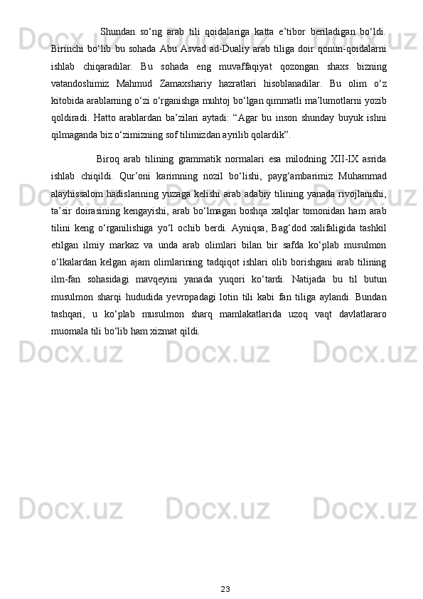             Shundan   so‘ng   arab   tili   qoidalariga   katta   e’tibor   beriladigan   bo‘ldi.
Birinchi   bo‘lib   bu   sohada   Abu   Asvad   ad-Dualiy   arab   tiliga   doir   qonun-qoidalarni
ishlab   chiqaradilar.   Bu   sohada   eng   muvaffaqiyat   qozongan   shaxs   bizning
vatandoshimiz   Mahmud   Zamaxshariy   hazratlari   hisoblanadilar.   Bu   olim   o‘z
kitobida arablarning o‘zi o‘rganishga muhtoj bo‘lgan qimmatli ma’lumotlarni yozib
qoldiradi.   Hatto   arablardan   ba’zilari   aytadi:   “Agar   bu   inson   shunday   buyuk   ishni
qilmaganda biz o‘zimizning sof tilimizdan ayrilib qolardik”.
            Biroq   arab   tilining   grammatik   normalari   esa   milodning   XII-IX   asrida
ishlab   chiqildi.   Qur’oni   karimning   nozil   bo‘lishi,   payg‘ambarimiz   Muhammad
alayhissalom   hadislarining  yuzaga   kelishi   arab  adabiy  tilining  yanada  rivojlanishi,
ta’sir   doirasining   kengayishi,   arab   bo‘lmagan   boshqa   xalqlar   tomonidan   ham   arab
tilini   keng   o‘rganilishiga   yo‘l   ochib   berdi.   Ayniqsa,   Bag‘dod   xalifaligida   tashkil
etilgan   ilmiy   markaz   va   unda   arab   olimlari   bilan   bir   safda   ko‘plab   musulmon
o‘lkalardan   kelgan   ajam   olimlarining   tadqiqot   ishlari   olib   borishgani   arab   tilining
ilm-fan   sohasidagi   mavqeyini   yanada   yuqori   ko‘tardi.   Natijada   bu   til   butun
musulmon   sharqi   hududida   yevropadagi   lotin   tili   kabi   fan   tiliga   aylandi.   Bundan
tashqari,   u   ko‘plab   musulmon   sharq   mamlakatlarida   uzoq   vaqt   davlatlararo
muomala tili bo‘lib ham xizmat qildi.
23 
