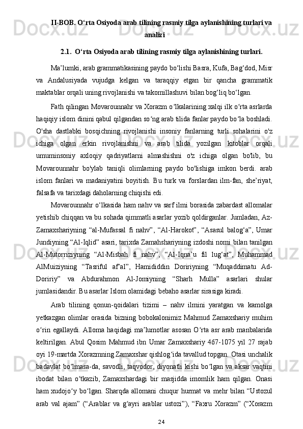 II-BOB. O‘rta Osiyoda arab tilining rasmiy tilga aylanishining turlari va
analizi
2.1.  O‘rta Osiyoda arab tilining rasmiy tilga aylanishining turlari.
Ma’lumki, arab grammatikasining paydo bo‘lishi Basra, Kufa, Bag‘dod, Misr
va   Andalusiyada   vujudga   kelgan   va   taraqqiy   etgan   bir   qancha   grammatik
maktablar orqali uning rivojlanishi va takomillashuvi bilan bog‘liq bo‘lgan .  
Fath qilingan Movarounnahr va Xorazm o lkalarining xalqi ilk o rta asrlardaʻ ʻ
haqiqiy islom dinini qabul qilgandan so ng arab tilida fanlar paydo bo la boshladi.	
ʻ ʻ
O'sha   dastlabki   bosqichning   rivojlanishi   insoniy   fanlarning   turli   sohalarini   o'z
ichiga   olgan   erkin   rivojlanishni   va   arab   tilida   yozilgan   kitoblar   orqali
umuminsoniy   axloqiy   qadriyatlarni   almashishni   o'z   ichiga   olgan   bo'lib,   bu
Movarounnahr   bo'ylab   taniqli   olimlarning   paydo   bo'lishiga   imkon   berdi.   arab
islom   fanlari   va   madaniyatini   boyitish.   Bu   turk   va   forslardan   ilm-fan,   she’riyat,
falsafa va tarixdagi daholarning chiqishi edi. 
Movarounnahr o‘lkasida ham nahv va sarf ilmi borasida zabardast allomalar
yetishib chiqqan va bu sohada qimmatli asarlar yozib qoldirganlar. Jumladan, Az-
Zamaxshariyning   “al-Mufassal   fi   nahv”,   “Al-Harokot”,   “Asasul   balog‘a”,   Umar
Jundiyning “Al-Iqlid” asari, tarixda Zamahshariyning izdoshi nomi bilan tanilgan
Al-Mutorriziyning   “Al-Misbah   fi   nahv”,   “Al-Iqna’u   fil   lug‘at”,   Muhammad
AlMuiziyning   “Tasriful   af’al”,   Hamididdin   Doririyning   “Muqaddimatu   Ad-
Doririy”   va   Abdurahmon   Al-Jomiyning   “Sharh   Mulla”   asarlari   shular
jumlasidandir. Bu asarlar Islom olamidagi bebaho asarlar sirasiga kiradi. 
Arab   tilining   qonun-qoidalari   tizimi   –   nahv   ilmini   yaratgan   va   kamolga
yetkazgan   olimlar   orasida   bizning   bobokalonimiz   Mahmud   Zamaxshariy   muhim
o rin   egallaydi.   Alloma   haqidagi   ma lumotlar   asosan   O rta   asr   arab   manbalarida	
ʻ ʼ ʻ
keltirilgan.   Abul   Qosim   Mahmud   ibn   Umar   Zamaxshariy   467-1075   yil   27   rajab
oyi   19 - martda Xorazmning Zamaxshar qishlog ida tavallud topgan. Otasi unchalik	
ʻ
badavlat  bo lmasa-da,  savodli,   taqvodor,  diyonatli  kishi  bo lgan  va  aksar   vaqtini	
ʻ ʻ
ibodat   bilan   o tkazib,   Zamaxshardagi   bir   masjidda   imomlik   ham   qilgan.   Onasi	
ʻ
ham   xudojo y  bo lgan.  Sharqda  allomani   chuqur   hurmat  va  mehr   bilan  “Ustozul	
ʻ ʻ
arab   val   ajam”   (“Arablar   va   g ayri   arablar   ustozi”),   “Faxru   Xorazm”   (“Xorazm	
ʻ
24 