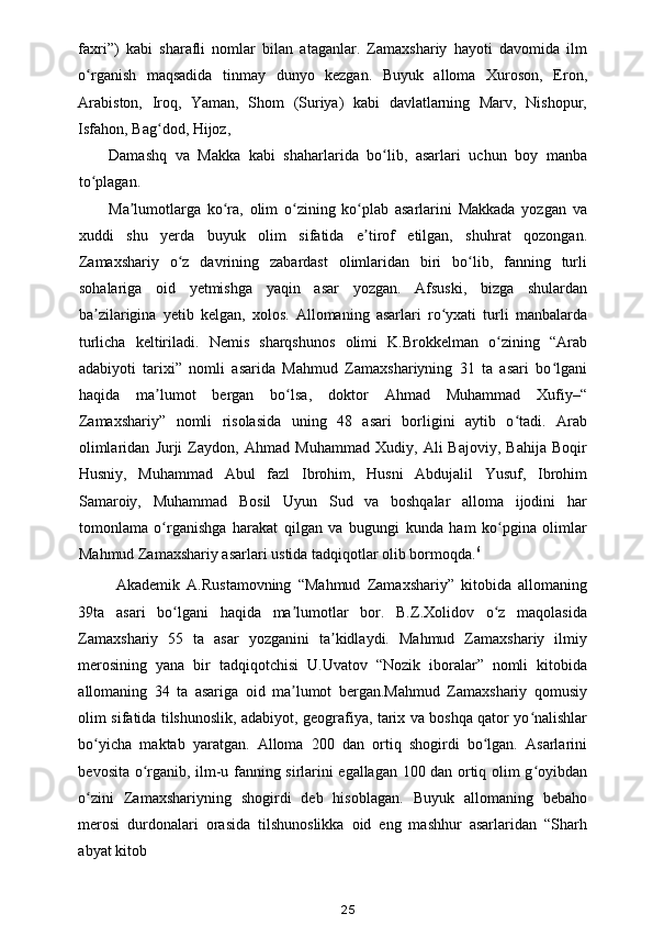 faxri”)   kabi   sharafli   nomlar   bilan   ataganlar.   Zamaxshariy   hayoti   davomida   ilm
o rganish   maqsadida   tinmay   dunyo   kezgan.   Buyuk   alloma   Xuroson,   Eron,ʻ
Arabiston,   Iroq,   Yaman,   Shom   (Suriya)   kabi   davlatlarning   Marv,   Nishopur,
Isfahon, Bag dod, Hijoz, 	
ʻ
Damashq   va   Makka   kabi   shaharlarida   bo lib,   asarlari   uchun   boy   manba	
ʻ
to plagan. 	
ʻ
Ma lumotlarga   ko ra,   olim   o zining   ko plab   asarlarini   Makkada   yozgan   va	
ʼ ʻ ʻ ʻ
xuddi   shu   yerda   buyuk   olim   sifatida   e tirof   etilgan,   shuhrat   qozongan.	
ʼ
Zamaxshariy   o z   davrining   zabardast   olimlaridan   biri   bo lib,   fanning   turli	
ʻ ʻ
sohalariga   oid   yetmishga   yaqin   asar   yozgan.   Afsuski,   bizga   shulardan
ba zilarigina   yetib   kelgan,   xolos.   Allomaning   asarlari   ro yxati   turli   manbalarda	
ʼ ʻ
turlicha   keltiriladi.   Nemis   sharqshunos   olimi   K.Brokkelman   o zining   “Arab	
ʻ
adabiyoti   tarixi”   nomli   asarida   Mahmud   Zamaxshariyning   31   ta   asari   bo lgani	
ʻ
haqida   ma lumot   bergan   bo lsa,   doktor   Ahmad   Muhammad   Xufiy–“	
ʼ ʻ
Zamaxshariy”   nomli   risolasida   uning   48   asari   borligini   aytib   o tadi.   Arab	
ʻ
olimlaridan   Jurji   Zaydon,   Ahmad   Muhammad   Xudiy,   Ali   Bajoviy,   Bahija   Boqir
Husniy,   Muhammad   Abul   fazl   Ibrohim,   Husni   Abdujalil   Yusuf,   Ibrohim
Samaroiy,   Muhammad   Bosil   Uyun   Sud   va   boshqalar   alloma   ijodini   har
tomonlama   o rganishga   harakat   qilgan   va   bugungi   kunda   ham   ko pgina   olimlar	
ʻ ʻ
Mahmud Zamaxshariy asarlari ustida tadqiqotlar olib bormoqda. 6
 
  Akademik   A.Rustamovning   “Mahmud   Zamaxshariy”   kitobida   allomaning
39ta   asari   bo lgani   haqida   ma lumotlar   bor.   B.Z.Xolidov   o z   maqolasida
ʻ ʼ ʻ
Zamaxshariy   55   ta   asar   yozganini   ta kidlaydi.   Mahmud   Zamaxshariy   ilmiy	
ʼ
merosining   yana   bir   tadqiqotchisi   U.Uvatov   “Nozik   iboralar”   nomli   kitobida
allomaning   34   ta   asariga   oid   ma lumot   bergan.Mahmud   Zamaxshariy   qomusiy	
ʼ
olim sifatida tilshunoslik, adabiyot, geografiya, tarix va boshqa qator yo nalishlar	
ʻ
bo yicha   maktab   yaratgan.   Alloma   200   dan   ortiq   shogirdi   bo lgan.   Asarlarini	
ʻ ʻ
bevosita o rganib, ilm-u fanning sirlarini egallagan 100 dan ortiq olim g oyibdan	
ʻ ʻ
o zini   Zamaxshariyning   shogirdi   deb   hisoblagan.  	
ʻ Buyuk   allomaning   bebaho
merosi   durdonalari   orasida   tilshunoslikka   oid   eng   mashhur   asarlaridan   “Sharh
abyat kitob 
25 