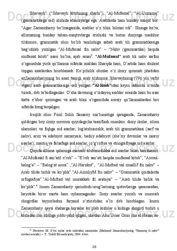 Sibavayh”   (“Sibavayh   kitobining   sharhi”),   “Al-Mufassal”,   “Al-Unmuzaj”
(grammatikaga   oid)   alohida   ahamiyatga   ega.   Arablarda   ham   bunday   maqol   bor:
“Agar   Zamaxshariy   bo lmaganida,   arablar   o z   tilini   bilmas   edi”.   Shunga   ko ra,ʻ ʻ ʻ
allomaning   bunday   tahsin-maqtovlarga   erishishi   va   butun   dunyoga   mashhur
tilshunos,   grammatik   olim   bo lib   tanilishiga   sabab   arab   tili   grammatikasiga	
ʻ
bag ishlab   yozilgan   “Al-Mufassal   fin   nahv”   –   “Nahv   (grammatika)   haqida	
ʻ
mufassal   kitob”   asari   bo lsa,   ajab   emas	
ʻ 7
.   “Al-Mufassal”   arab   tili   nahv   sarfini
o‘rganishda   yirik  qo‘llanma  sifatida   azaldan   Sharqda  ham,   G‘arbda   ham   shuhrat
topgan   asarlardan   hisoblanadi.   Ko‘pchilik   olimlar   o‘z   ilmiy   qimmati   jihatidan
azZamaxshariyning   bu   asari   taniqli   arab   tilshunosi   Sibavayhning   (796   yili   vafot
etgan)   arab   grammatikasiga   oid   yozgan   “Al-kitob” idan   keyin   ikkinchi   o‘rinda
turadi, deb ta’kidlaganlar. O‘sha davrning o‘zidayoq arablar orasida ham bu asar
katta   e’tibor   qozongan   va   arab   tilini   o‘rganishda   asosiy   qo‘llanmalardan   biri
sifatida keng tarqalgan. 
Iroqlik   olim   Fozil   Solih   Samariy   ma lumotiga   qaraganda,   Zamaxshariy	
ʼ
qoldirgan  boy  ilmiy  merosni  quyidagicha  tasniflash  mumkin:   diniy  ilmlar,  islom
ulamolari   va   fiqhga   oid   asarlar;   lug atshunoslik,   arab   tili   grammatikasi   (sarf   va	
ʻ
nahv);   aruz   va   adabiyot   nazariyasi;   badiiy   adabiyot   (she riy   devonlar   va   nasriy	
ʼ
asarlar); mantiq va falsafaga oid asarlar; jo g rofiya va etnografiyaga oid asarlar. 	
ʻ ʻ
Quyida alloma qalamiga mansub tilshunoslikka oid asarlar bilan tanishamiz.
“Al-Mufassal fi san atil e rob” – “E rob san ati haqida mufassal kitob”, “Asosul-	
ʼ ʼ ʼ ʼ
balog a”   –   “Balog at   asosi”   ,“Al-Harokot”,     “Al-Mufrad   val   muallif   fin   nahv”  –	
ʻ ʻ
Arab   tilida   birlik   va   ko plik”.“Al-AmoliyM   fin   nahv”   –   “Grammatik   qoidalarda	
ʻ
orfografiya”.“Al-Mufrad   val   murakkab   fil   arabiya”   –   “Arab   tilida   birlik   va
ko plik”.	
ʻ 4
  Imom   Zamaxshariy   qarindosh-urug‘larining   qistovlariga   qaramasdan,
hayotida   biror   marta   ham   uylanmaganlar.   Ilmiy   asarlar   yozish   va   munosib
shogirdlar   tayyorlashni   farzand   o‘stirishdan   a’lo   deb   hisoblagan.   Imom
Zamaxshariy   qaysi   shaharga   borsalar   ko‘plab   kishilar   u   kishiga   shogird   tushib   u
kishidan ilm olishga jiddu-jahd qilgan, ulardan Abu Umar Omir ibn al-Hasan as-
4 4
  Nosirova   M.   O‘rta   asrlar   arab   nahvidan   namunalar   (Mahmud   Zamaxshariyning   “Unmuzaj   fi   nahv”
risolasi asosida). – T.: ToshDShI nashriyoti, 2004. 6-bet  
26 