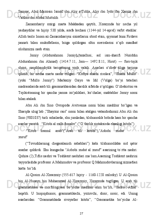 Samsar,   Abul-Maxosin   Ismoil   ibn   Aliy   atTubla,   Aliy   ibn   Iydo   ibn   Xamza   ibn
Vahhos ibn Abdul Muttolib. 
Zamaxshariy   oxirgi   marta   Makkadan   qaytib,   Xorazmda   bir   necha   yil
yashaydilar   va   hijriy   538   yilda,   arafa   kechasi   (1144-yil   14-aprel)   vafot   etadilar.
Alloh taolo Imom az-Zamaxshariyni oxiratlarini obod etsin, qiyomat kuni Firdavs
jannati   bilan   mukofatlasin,   bizga   qoldirgan   oltin   meroslarini   o‘qib   manfaat
olishimizni nasb etsin. 
  Jomiy   (Abdurahmon   Jomiy ), (taxallusi;   asl   ism-sharifi   Nuriddin
Abdurahmon   ibn   Ahmad)   (1414.7.11,   Jom—   1492.8.11,   Hirot)   —   fors-tojik
shoiri,   naqshbandiylik   tariqatining   yirik   vakili.   Asarlari   o‘zbek   tiliga   tarjima
qilinib,   bir   necha   marta   nashr   etilgan.   “Kofiya   sharhi   risolasi”,   “Sharhi   Mullo”
(yoki   “Mullo   Jomiy”)   Markaziy   Osiyo   va   Idil   (Volga)   bo‘yi   tatarlari
madrasalarida arab tili grammatikasidan darslik sifatida o‘qitilgan. O‘zbekiston va
Tojikistonning   bir   qancha   jamoa   xo‘jaliklari,   ko‘chalar,   maktablar   Jomiy   nomi
bilan ataladi. 
Abu   Ali   ibn   Sino   Ovrupoda   Avitsenna   nomi   bilan   mashhur   bo’lgan   va
Sharqda   ulug`lab  ,”Shayxur   rais”  nomi  bilan  atalgan  vatandoshimiz  Abu  Ali  ibn
Sino (9801037) turli sohalarda, shu jumladan, tilshunoslik bobida ham bir qancha
asarlar yaratdi.  “Kitobi al milh finnahv” (“O`tkirlik sintaksisda ekanligi kitobi”) 
 “Kitob  lisonul  arab”(“Arab  tili  kitobi”),“Asbobi  xudut 
xuruf” 
(“Tovushlarning   chegaralanish   sabablari”)   kabi   tilshunoslikka   oid   qator
asarlar   qoldirdi.   Shu   kungacha   “Asbobi   xudut   al   xuruf”   asarining   to`rtta   nashri:
Qohira (2),Tiflis nashri va Toshkent nashrlari ma`lum.Asarning Toshkent nashrini
tayyorlashda professor A.Mahmudov va professor Q.Mahmudovlarning xizmatlari
katta  bo’ldi. 
Al-Qosim   Al-Xorazmiy   (555-617   hijriy   -   1160-1220   milodiy)   U   Al-Qosim
bin   Al-Husayn   bin   Muhammad   Al-Xorazmiy,   Xorazmda   tug'ilgan.   U   arab   tili
grammatikasi   va   morfologiyasi   bo yicha   mashhur   olim   bo lib,   “Sadru-l-Afzal”ʻ ʻ
laqabli.   U   huquqshunos,   grammatikachi,   yozuvchi,   shoir,   nosir,   edi.   Uning
asarlaridan:   “Grammatikada   rivoyatlar   kitobi”,   “Grammatika   bo‘yicha   Al-
27 