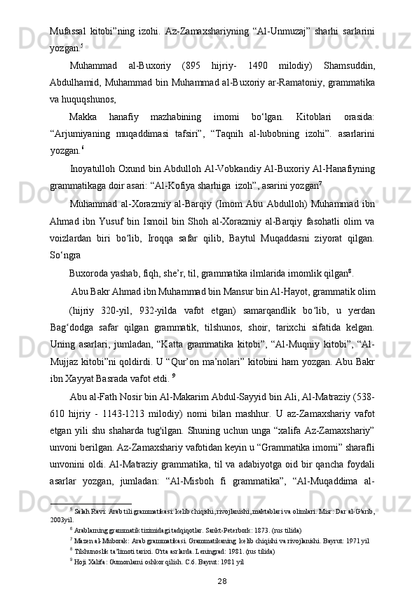 Mufassal   kitobi”ning   izohi.   Az-Zamaxshariyning   “Al-Unmuzaj”   sharhi   sarlarini
yozgan. 5
 
Muhammad   al-Buxoriy   (895   hijriy-   1490   milodiy)   Shamsuddin,
Abdulhamid, Muhammad bin Muhammad  al-Buxoriy ar-Ramatoniy, grammatika
va huquqshunos, 
Makka   hanafiy   mazhabining   imomi   bo‘lgan.   Kitoblari   orasida:
“Arjumiyaning   muqaddimasi   tafsiri”,   “Taqnih   al-lubobning   izohi”.   asarlarini
yozgan. 6
 
Inoyatulloh Oxund bin Abdulloh Al-Vobkandiy Al-Buxoriy Al-Hanafiyning
grammatikaga doir asari: “Al-Kofiya sharhiga  izoh”, asarini yozgan 7
 
Muhammad   al-Xorazmiy   al-Barqiy   (Imom   Abu   Abdulloh)   Muhammad   ibn
Ahmad   ibn   Yusuf   bin   Ismoil   bin   Shoh   al-Xorazmiy   al-Barqiy   fasohatli   olim   va
voizlardan   biri   bo lib,   Iroqqa   safar   qilib,   Baytul   Muqaddasni   ziyorat   qilgan.ʻ
So‘ngra 
Buxoroda yashab, fiqh, she’r, til, grammatika ilmlarida imomlik qilgan 8
. 
Abu Bakr Ahmad ibn Muhammad bin Mansur bin Al-Hayot, grammatik olim 
(hijriy   320-yil,   932-yilda   vafot   etgan)   samarqandlik   bo lib,   u   yerdan	
ʻ
Bag dodga   safar   qilgan   grammatik,   tilshunos,   shoir,   tarixchi   sifatida   kelgan.	
ʻ
Uning   asarlari,   jumladan,   “Katta   grammatika   kitobi”,   “Al-Muqniy   kitobi”,   “Al-
Mujjaz kitobi”ni qoldirdi. U “Qur’on ma’nolari” kitobini ham yozgan. Abu Bakr
ibn Xayyat Basrada vafot etdi.  9
 
Abu al-Fath Nosir bin Al-Makarim Abdul-Sayyid bin Ali, Al-Matraziy (538-
610   hijriy   -   1143-1213   milodiy)   nomi   bilan   mashhur.   U   az-Zamaxshariy   vafot
etgan   yili   shu   shaharda   tug'ilgan.   Shuning   uchun   unga   “xalifa   Az-Zamaxshariy”
unvoni berilgan. Az-Zamaxshariy vafotidan keyin u “Grammatika imomi” sharafli
unvonini   oldi.  Al-Matraziy  grammatika,  til   va  adabiyotga  oid  bir   qancha  foydali
asarlar   yozgan,   jumladan:   “Al-Misboh   fi   grammatika”,   “Al-Muqaddima   al-
5
 Salah Ravi: Arab tili grammatikasi: kelib chiqishi, rivojlanishi, maktablari va olimlari. Misr: Dar al-G'arib,
2003yil. 
6
 Arablarning grammatik tizimidagi tadqiqotlar. Sankt-Peterbork: 1873. (rus tilida) 
7
 Mazen al-Muborak: Arab grammatikasi. Grammatikaning  kelib chiqishi va rivojlanishi. Bayrut: 1971 yil 
8
 Tilshunoslik ta’limoti tarixi. O'rta asrlarda. Leningrad: 1981. (rus tilida) 
9
 Hoji Xalifa: Gumonlarni oshkor qilish. C.6. Bayrut: 1981 yil 
28 