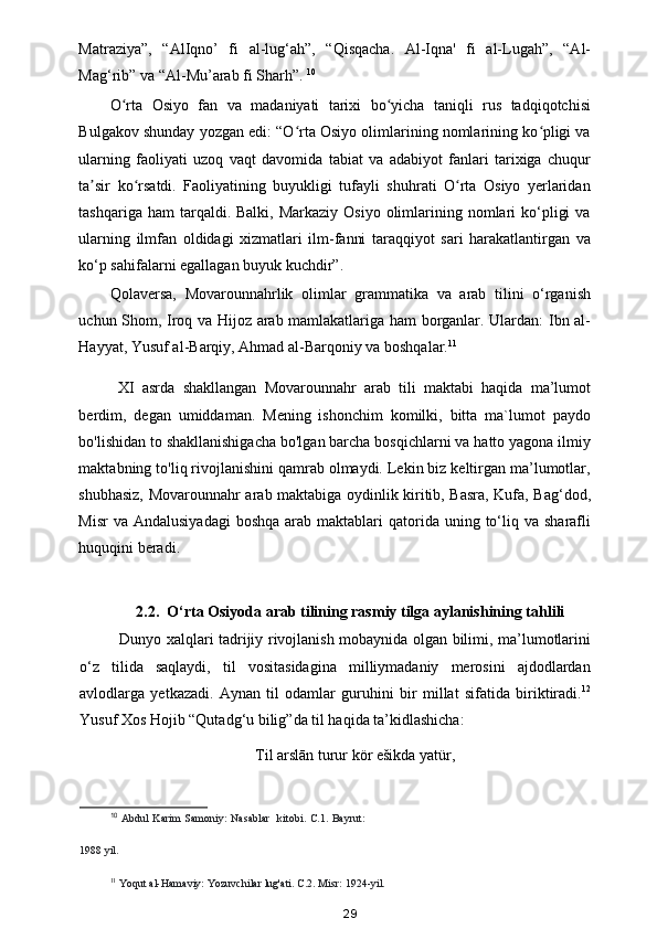 Matraziya”,   “AlIqno’   fi   al-lug‘ah”,   “Qisqacha.   Al-Iqna'   fi   al-Lugah”,   “Al-
Mag‘rib” va “Al-Mu’arab fi Sharh”.  10
 
O rta   Osiyo   fan   va   madaniyati   tarixi   bo yicha   taniqli   rus   tadqiqotchisiʻ ʻ
Bulgakov shunday yozgan edi: “O rta Osiyo olimlarining nomlarining ko pligi va	
ʻ ʻ
ularning   faoliyati   uzoq   vaqt   davomida   tabiat   va   adabiyot   fanlari   tarixiga   chuqur
ta sir   ko rsatdi.   Faoliyatining   buyukligi   tufayli   shuhrati   O rta   Osiyo   yerlaridan	
ʼ ʻ ʻ
tashqariga  ham  tarqaldi. Balki,  Markaziy  Osiyo  olimlarining nomlari  ko‘pligi   va
ularning   ilmfan   oldidagi   xizmatlari   ilm-fanni   taraqqiyot   sari   harakatlantirgan   va
ko‘p sahifalarni egallagan buyuk kuchdir”. 
Qolaversa,   Movarounnahrlik   olimlar   grammatika   va   arab   tilini   o‘rganish
uchun Shom, Iroq va Hijoz arab mamlakatlariga ham borganlar. Ulardan: Ibn al-
Hayyat, Yusuf al-Barqiy, Ahmad al-Barqoniy va boshqalar. 11
 
  XI   asrda   shakllangan   Movarounnahr   arab   tili   maktabi   haqida   ma’lumot
berdim,   degan   umiddaman.   Mening   ishonchim   komilki,   bitta   ma`lumot   paydo
bo'lishidan to shakllanishigacha bo'lgan barcha bosqichlarni va hatto yagona ilmiy
maktabning to'liq rivojlanishini qamrab olmaydi. Lekin biz keltirgan ma’lumotlar,
shubhasiz, Movarounnahr arab maktabiga oydinlik kiritib, Basra, Kufa, Bag‘dod,
Misr   va Andalusiyadagi   boshqa  arab maktablari   qatorida  uning to‘liq va  sharafli
huquqini beradi. 
 
2.2.  O‘rta Osiyoda arab tilining rasmiy tilga aylanishining tahlili
Dunyo xalqlari tadrijiy rivojlanish mobaynida olgan bilimi, ma’lumotlarini
o‘z   tilida   saqlaydi,   til   vositasidagina   milliymadaniy   merosini   ajdodlardan
avlodlarga   yetkazadi.   Aynan   til   odamlar   guruhini   bir   millat   sifatida   biriktiradi. 12
Yusuf Xos Hojib “Qutadg‘u bilig”da til haqida ta’kidlashicha:  
Til arslān turur kör ešikda yatür,
10
  Abdul  Karim  Samoniy:  Nasablar    kitobi. C.1. Bayrut:
1988 yil.  
11
  Yoqut al-Hamaviy: Yozuvchilar lug'ati.  C.2. Misr: 1924-yil. 
29 