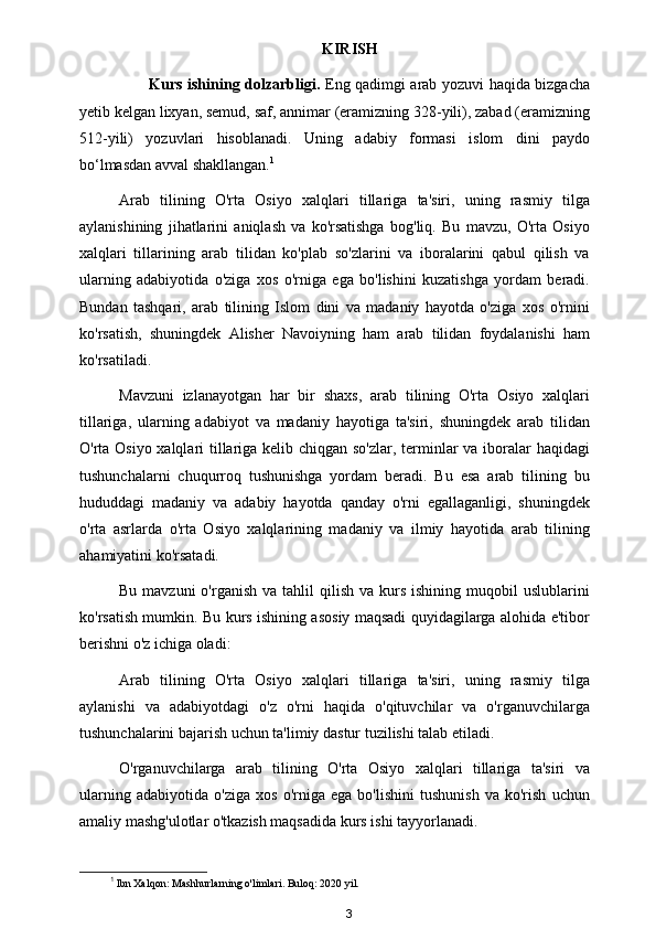 KIRISH
               Kurs ishining dolzarbligi.   Eng qadimgi arab yozuvi haqida bizgacha
yetib kelgan lixyan, semud, saf, annimar (eramizning 328-yili), zabad (eramizning
512-yili)   yozuvlari   hisoblanadi.   Uning   adabiy   formasi   islom   dini   paydo
bo‘lmasdan avval shakllangan. 1
 
Arab   tilining   O'rta   Osiyo   xalqlari   tillariga   ta'siri,   uning   rasmiy   tilga
aylanishining   jihatlarini   aniqlash   va   ko'rsatishga   bog'liq.   Bu   mavzu,   O'rta   Osiyo
xalqlari   tillarining   arab   tilidan   ko'plab   so'zlarini   va   iboralarini   qabul   qilish   va
ularning   adabiyotida   o'ziga   xos   o'rniga   ega   bo'lishini   kuzatishga   yordam   beradi.
Bundan   tashqari,   arab   tilining   Islom   dini   va   madaniy   hayotda   o'ziga   xos   o'rnini
ko'rsatish,   shuningdek   Alisher   Navoiyning   ham   arab   tilidan   foydalanishi   ham
ko'rsatiladi.
Mavzuni   izlanayotgan   har   bir   shaxs,   arab   tilining   O'rta   Osiyo   xalqlari
tillariga,   ularning   adabiyot   va   madaniy   hayotiga   ta'siri,   shuningdek   arab   tilidan
O'rta Osiyo xalqlari tillariga kelib chiqgan so'zlar, terminlar  va iboralar haqidagi
tushunchalarni   chuqurroq   tushunishga   yordam   beradi.   Bu   esa   arab   tilining   bu
hududdagi   madaniy   va   adabiy   hayotda   qanday   o'rni   egallaganligi,   shuningdek
o'rta   asrlarda   o'rta   Osiyo   xalqlarining   madaniy   va   ilmiy   hayotida   arab   tilining
ahamiyatini ko'rsatadi.
Bu  mavzuni  o'rganish  va  tahlil  qilish  va  kurs  ishining  muqobil  uslublarini
ko'rsatish mumkin. Bu kurs ishining asosiy maqsadi quyidagilarga alohida e'tibor
berishni o'z ichiga oladi:
Arab   tilining   O'rta   Osiyo   xalqlari   tillariga   ta'siri,   uning   rasmiy   tilga
aylanishi   va   adabiyotdagi   o'z   o'rni   haqida   o'qituvchilar   va   o'rganuvchilarga
tushunchalarini bajarish uchun ta'limiy dastur tuzilishi talab etiladi.
O'rganuvchilarga   arab   tilining   O'rta   Osiyo   xalqlari   tillariga   ta'siri   va
ularning   adabiyotida   o'ziga   xos   o'rniga   ega   bo'lishini   tushunish   va   ko'rish   uchun
amaliy mashg'ulotlar o'tkazish maqsadida kurs ishi tayyorlanadi.
1
 Ibn Xalqon: Mashhurlarning o'limlari. Buloq: 2020 yil. 
3