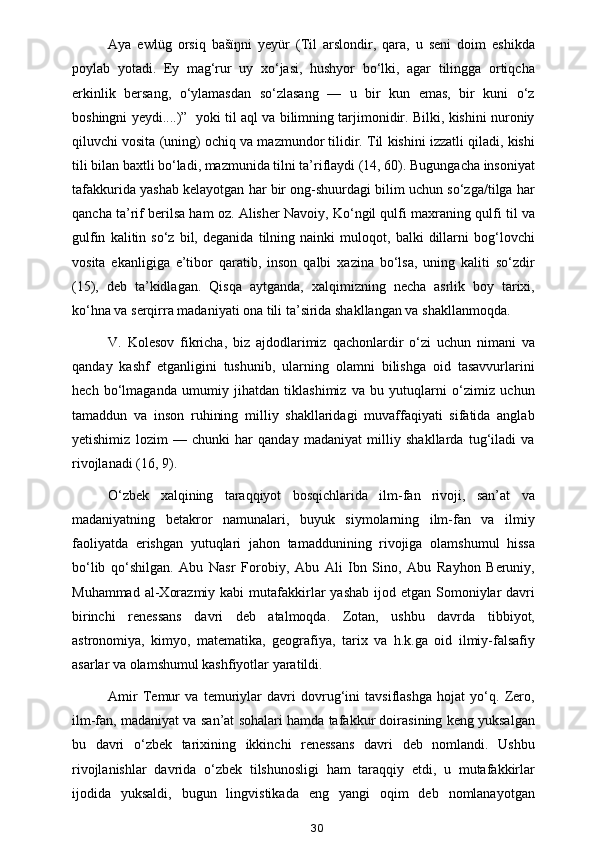 Aya   ewlüg   orsiq   bašïŋni   yeyür   (Til   arslondir,   qara,   u   seni   doim   eshikda
poylab   yotadi.   Ey   mag‘rur   uy   xo‘jasi,   hushyor   bo‘lki,   agar   tilingga   ortiqcha
erkinlik   bersang,   o‘ylamasdan   so‘zlasang   —   u   bir   kun   emas,   bir   kuni   o‘z
boshingni yeydi....)”  yoki til aql va bilimning tarjimonidir. Bilki, kishini nuroniy
qiluvchi vosita (uning) ochiq va mazmundor tilidir. Til kishini izzatli qiladi, kishi
tili bilan baxtli bo‘ladi, mazmunida tilni ta’riflaydi (14, 60). Bugungacha insoniyat
tafakkurida yashab kelayotgan har bir ong-shuurdagi bilim uchun so‘zga/tilga har
qancha ta’rif berilsa ham oz. Alisher Navoiy, Ko‘ngil qulfi maxraning qulfi til va
gulfin   kalitin   so‘z   bil,   deganida   tilning   nainki   muloqot,   balki   dillarni   bog‘lovchi
vosita   ekanligiga   e’tibor   qaratib,   inson   qalbi   xazina   bo‘lsa,   uning   kaliti   so‘zdir
(15),   deb   ta’kidlagan.   Qisqa   aytganda,   xalqimizning   necha   asrlik   boy   tarixi,
ko‘hna va serqirra madaniyati ona tili ta’sirida shakllangan va shakllanmoqda.  
V.   Kolesov   fikricha,   biz   ajdodlarimiz   qachonlardir   o‘zi   uchun   nimani   va
qanday   kashf   etganligini   tushunib,   ularning   olamni   bilishga   oid   tasavvurlarini
hech   bo‘lmaganda   umumiy   jihatdan   tiklashimiz   va   bu   yutuqlarni   o‘zimiz   uchun
tamaddun   va   inson   ruhining   milliy   shakllaridagi   muvaffaqiyati   sifatida   anglab
yetishimiz   lozim   —   chunki   har   qanday   madaniyat   milliy   shakllarda   tug‘iladi   va
rivojlanadi (16, 9). 
O‘zbek   xalqining   taraqqiyot   bosqichlarida   ilm-fan   rivoji,   san’at   va
madaniyatning   betakror   namunalari,   buyuk   siymolarning   ilm-fan   va   ilmiy
faoliyatda   erishgan   yutuqlari   jahon   tamaddunining   rivojiga   olamshumul   hissa
bo‘lib   qo‘shilgan.   Abu   Nasr   Forobiy,   Abu   Ali   Ibn   Sino,   Abu   Rayhon   Beruniy,
Muhammad  al-Xorazmiy  kabi   mutafakkirlar   yashab  ijod  etgan Somoniylar  davri
birinchi   renessans   davri   deb   atalmoqda.   Zotan,   ushbu   davrda   tibbiyot,
astronomiya,   kimyo,   matematika,   geografiya,   tarix   va   h.k.ga   oid   ilmiy-falsafiy
asarlar va olamshumul kashfiyotlar yaratildi. 
Amir   Temur   va   temuriylar   davri   dovrug‘ini   tavsiflashga   hojat   yo‘q.   Zero,
ilm-fan, madaniyat va san’at sohalari hamda tafakkur doirasining keng yuksalgan
bu   davri   o‘zbek   tarixining   ikkinchi   renessans   davri   deb   nomlandi.   Ushbu
rivojlanishlar   davrida   o‘zbek   tilshunosligi   ham   taraqqiy   etdi,   u   mutafakkirlar
ijodida   yuksaldi,   bugun   lingvistikada   eng   yangi   oqim   deb   nomlanayotgan
30 