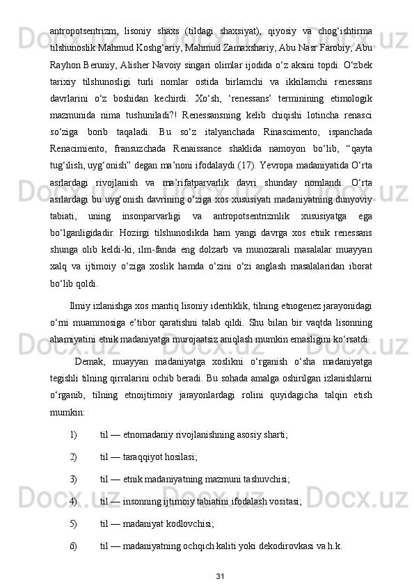 antropotsentrizm,   lisoniy   shaxs   (tildagi   shaxsiyat),   qiyosiy   va   chog‘ishtirma
tilshunoslik Mahmud Koshg‘ariy, Mahmud Zamaxshariy, Abu Nasr Farobiy, Abu
Rayhon Beruniy, Alisher Navoiy singari olimlar ijodida o‘z aksini topdi. O‘zbek
tarixiy   tilshunosligi   turli   nomlar   ostida   birlamchi   va   ikkilamchi   renessans
davrlarini   o‘z   boshidan   kechirdi.   Xo‘sh,   ‘renessans’   terminining   etimologik
mazmunida   nima   tushuniladi?!   Renessansning   kelib   chiqishi   lotincha   renasci
so‘ziga   borib   taqaladi.   Bu   so‘z   italyanchada   Rinascimento,   ispanchada
Renacimiento,   fransuzchada   Renaissance   shaklida   namoyon   bo‘lib,   “qayta
tug‘ilish, uyg‘onish” degan ma’noni ifodalaydi (17). Yevropa madaniyatida O‘rta
asrlardagi   rivojlanish   va   ma’rifatparvarlik   davri   shunday   nomlandi.   O‘rta
asrlardagi bu uyg‘onish davrining o‘ziga xos xususiyati madaniyatning dunyoviy
tabiati,   uning   insonparvarligi   va   antropotsentrizmlik   xususiyatga   ega
bo‘lganligidadir.   Hozirgi   tilshunoslikda   ham   yangi   davrga   xos   etnik   renessans
shunga   olib   keldi-ki,   ilm-fanda   eng   dolzarb   va   munozarali   masalalar   muayyan
xalq   va   ijtimoiy   o‘ziga   xoslik   hamda   o‘zini   o‘zi   anglash   masalalaridan   iborat
bo‘lib qoldi.  
Ilmiy izlanishga xos mantiq lisoniy identiklik, tilning etnogenez jarayonidagi
o‘rni   muammosiga   e’tibor   qaratishni   talab   qildi.   Shu   bilan   bir   vaqtda   lisonning
ahamiyatini etnik madaniyatga murojaatsiz aniqlash mumkin emasligini ko‘rsatdi.
Demak,   muayyan   madaniyatga   xoslikni   o‘rganish   o‘sha   madaniyatga
tegishli tilning qirralarini ochib beradi. Bu sohada amalga oshirilgan izlanishlarni
o‘rganib,   tilning   etnoijtimoiy   jarayonlardagi   rolini   quyidagicha   talqin   etish
mumkin:  
1) til — etnomadaniy rivojlanishning asosiy sharti;  
2) til — taraqqiyot hosilasi;  
3) til — etnik madaniyatning mazmuni tashuvchisi;  
4) til — insonning ijtimoiy tabiatini ifodalash vositasi; 
5) til — madaniyat kodlovchisi; 
6) til — madaniyatning ochqich kaliti yoki dekodirovkasi va h.k.  
31 