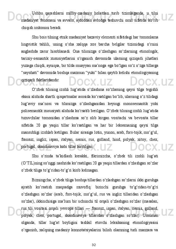 Ushbu   qarashlarni   milliy-madaniy   holatdan   turib   tizimlaganda,   u   tilni
madaniyat   fenomeni   va   avvalo,   ajdoddan   avlodga   tashuvchi   omil   sifatida   ko‘rib
chiqish imkonini beradi.  
Shu bois tilning etnik madaniyat bazaviy elementi sifatidagi har tomonlama
lingvistik   tahlili,   uning   o‘sha   xalqqa   xos   barcha   belgilar   tizimidagi   o‘rnini
anglashda   zarur   hisoblanadi.   Ona   tilimizga   o‘zlashgan   so‘zlarning   etimologik,
tarixiy-semantik   xususiyatlarini   o‘rganish   davomida   ularning   qiziqarli   jihatlari
yuzaga chiqdi, ayniqsa, bir tilda muayyan ma’noga ega bo‘lgan so‘z o‘zga tillarga
“sayohati” davomida boshqa mazmun “yuki” bilan qaytib kelishi etimologiyaning
qiziqarli faktlaridandir. 
O‘zbek   tilining   izohli   lug‘atida   o‘zlashma   so‘zlarning   qaysi   tilga   tegishli
ekani alohida shartli qisqartmalar asosida ko‘rsatilgan bo‘lib, ularning o‘z tilidagi
lug‘aviy   ma’nosi   va   tilimizga   o‘zlashganidan   keyingi   monosemantik   yoki
polisemantik xususiyati alohida ko‘rsatib berilgan. O‘zbek tilining izohli lug‘atida
tuzuvchilar   tomonidan   o‘zlashma   so‘z   olib   kirgan   vositachi   va   bevosita   tillar
sifatida   20   ga   yaqin   tillar   ko’rsatilgan   va   har   bir   leksemaning   qaysi   tilga
mansubligi izohlab ketilgan. Bular sirasiga lotin, yunon, arab, fors-tojik, mo‘g‘ul,
fransuz,   ingliz,   ispan,   italyan,   nemis,   rus,   golland,   hind,   polyak,   xitoy,   chex,
portugal, skandinaviya kabi tillar kiritilgan. 
Shu   o‘rinda   ta’kidlash   kerakki,   fikrimizcha,   o‘zbek   tili   izohli   lug‘ati
(O’TIL)ning so’nggi nashrida ko‘rsatilgan 20 ga yaqin tillardan o‘zlashgan so‘zlar
o‘zbek tiliga to‘g‘ridan-to‘g‘ri kirib kelmagan. 
Bizningcha, o‘zbek tiliga boshqa tillardan o‘zlashgan so‘zlarni ikki guruhga
ajratib   ko‘rsatish   maqsadga   muvofiq:   birinchi   guruhga   to‘g‘ridan-to‘g‘ri
o‘zlashgan   so‘zlar   (arab,   fors-tojik,   mo‘g‘ul,   rus   va   ingliz   tillaridan   o‘zlashgan
so‘zlar), ikkinchisiga ma‘lum bir uchunchi til orqali o‘zlashgan so‘zlar (masalan,
rus   tili   vositasi   orqali   yevropa   tillari   —   fransuz,   ispan,   italyan,   nemis,   golland,
polyak,   chex,   portugal,   skandinaviya   tillaridan   o‘zlashgan   so‘zlar).   Umuman
olganda,   tillar   lug‘at   boyligini   tashkil   etuvchi   leksikaning   etimologiyasini
o‘rganish,   xalqning   madaniy  konnotatsiyalarini   bilish   olamning   turli   manzara  va
32 