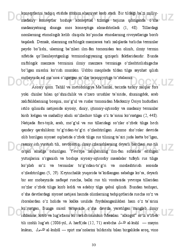 konseptlarini tadqiq etishda muhim  ahamiyat  kasb etadi. Bir  tildagi  ba’zi milliy-
madaniy   konseptlar   boshqa   konseptual   tizimga   tarjima   qilinganda   o‘sha
madaniyatning   shunga   mos   konseptiga   almashtiriladi   (1,   48).   Tillardagi
nomlarning   etimologik   kelib   chiqishi   ko‘pincha   etnoslarning   rivoyatlariga   borib
taqaladi. Demak, olamning mifologik manzarasi turli xalqlarda turlicha terminlar
paydo   bo‘lishi,   ularning   ba’zilari   ilm-fan   tomonidan   tan   olinib,   ilmiy   termin
sifatida   qo‘llanilayotganligi   terminologiyaning   qiziqarli   faktlaridandir.   Bunda
mifologik   manzara   terminini   ilmiy   manzara   terminiga   o‘zlashtirilishigacha
bo‘lgan   misolni   ko‘rish   mumkin.   Ushbu   maqolada   tildan   tilga   sayohat   qilish
mobaynida asl ma’nosi o‘zgargan so‘zlar taraqqiyotiga to‘xtalamiz. 
Asosiy qism. Tahlil va metodologiya Ma’lumki, tarixda turkiy xalqlar fors
yoki   chinlar   bilan   qo‘shnichilik   va   o‘zaro   urushlar   ta’sirida,   shuningdek,   arab
xalifaliklarining bosqini, mo‘g‘ul va ruslar tomonidan Markaziy Osiyo hududlari
istilo   qilinishi   natijasida   siyosiy,   diniy,   ijtimoiy-iqtisodiy   va   madaniy   terminlar
kirib   kelgan  va   mahalliy   aholi   so‘zlashuv   tiliga   o‘z   ta’sirini   ko‘rsatgan   (2,   448).
Natijada   fors-tojik,   arab,   mo‘g‘ul   va   rus   tillaridagi   so‘zlar   o‘zbek   tiliga   hech
qanday   qarshiliksiz   to‘g‘ridan-to‘g‘ri   o‘zlashtirilgan.   Ammo   sho‘rolar   davrida
olib borilgan siyosat oqibatida o‘zbek tiliga rus tilining ta’siri juda katta bo‘lgan,
rasmiy   ish   yuritish   tili,   savdosotiq,   ilmiy   izlanishlarning   deyarli   barchasi   rus   tili
orqali   amalga   oshirilgan.   Yevropa   xalqlarining   ilm-fan   sohasida   erishgan
yutuqlarini   o‘rganish   va   boshqa   siyosiy-iqtisodiy   masalalar   tufayli   rus   tiliga
ko‘plab   so‘z   va   terminlar   to‘g‘ridan-to‘g‘ri   va   moslashtirish   asosida
o‘zlashtirilgan   (5,  29).  Keyinchalik  yuqorida  ta’kidlangan   sababga   ko‘ra,  deyarli
bir   asr   mobaynida   nafaqat   ruscha,   balki   rus   tili   vositasida   yevropa   tillaridan
so‘zlar   o‘zbek   tiliga   kirib   keldi   va   adabiy   tilga   qabul   qilindi.   Bundan   tashqari,
o‘sha davrlardagi siyosat natijasi hamda olimlarning tadqiqotlarida ruscha so‘z va
iboralardan   o‘z   holida   va   kalka   usulida   foydalanganliklari   ham   o‘z   ta’sirini
ko‘rsatgan.   Bunga   misol   tariqasida   o‘sha   davrda   yaratilgan   minglab   ilmiy
ishlanma, kitob va lug‘atlarni ko‘rsatish mumkin. Masalan: “alkogol” so‘zi o‘zbek
tili   izohli   lug‘ati   (2006-yil,   A   harfi)da   (12,   71)   arabcha   لحكلا   al-kuh?l     —   mayin
kukun,    لوحكلا   al-ku	
h?ūl  — spirt  ma’nolarini bildirishi  bilan birgalikda aroq, vino
33 