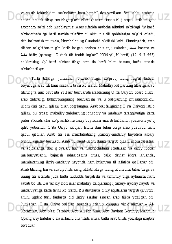 va   spirtli   ichimliklar     ma’nolarini   ham   beradi”   deb   yozilgan.   Biz   ushbu   arabcha
so‘zni   o‘zbek   tiliga   rus   tiliga   g‘arb   tillari   (asosan,   ispan   tili)   orqali   kirib   kelgan
алкоголь   so‘zi deb hisoblaymiz. Asos sifatida arabcha alkuh?ūl so‘zidagi /	h?/ harfi
o‘zbekchada   /g/   harfi   tarzida   talaffuz   qilinishi   rus   tili   qoidalariga   to‘g‘ri   keladi,
deb ko‘rsatish mumkin, Humboldning Gumbold o‘qilishi  kabi. Shuningdek, arab
tilidan   to‘g‘ridan-to‘g‘ri   kirib   kelgan   boshqa   so‘zlar,   jumladan,   ةنسح   h	
?asana   va
ظفاح   h	
?āfi	z?  (qarang:   “O‘zbek   tili   izohli   lug‘ati”   2006-yil,   H   harfi)   (12,   513–553)
so‘zlaridagi   /	
h?/   harfi   o‘zbek   tiliga   ham   /h/   harfi   bilan   hasana,   hofiz   tarzida
o‘zlashtirilgan.  
Turki   tillarga,   jumladan,   o`zbek   tiliga,   ko`proq   uning   lug`at   tarkibi
boyishiga arab tili ham sezilarli ta`sir ko`rsatdi. Mahalliy xalqlarning tillariga arab
tilining ta`miri bevosita YIII asr boshlarida arablarning O`rta Osiyoni bosib olishi,
arab   xalifaligi   hukmronligining   boshlanishi   va   u   xalqlarning   musulmonlikni,
islom dini qabul qilishi bilan bog`langan. Arab xalifaligining O`rta Osiyoni istilo
qilishi   bu   erdagi   mahalliy   xalqlarning   iqtisodiy   va   madaniy   taraqqiyotiga   katta
putur etkazdi, ular ko`p asrlik madaniy boyliklari emirib tashlandi, yozuvlari yo`q
qilib   yuborildi.   O`rta   Osiyo   xalqlari   Islom   dini   bilan   birga   arab   yozuvini   ham
qabul   qildilar.   Arab   tili   esa   mamlakatning   ijtimoiy-madaniy   hayotida   asosiy
o`rinni egallay boshladi. Arab tili faqat Islom dinini targ`ib qilish, islom falsafasi
va   aqidalariga   doir   g`oyalar,   fikr   va   tushunchalarni   ifodalash   va   diniy   ibodat
majburiyatlarini   bajarish   sohasidagina   emas,   balki   davlat   idora   ishlarida,
mamlakatning   ilmiy-madaniy   hayotida   ham   hukmron   til   sifatida   qo`llanar   edi.
Arab tilining fan va adabiyotida keng ishlatilishiga uning islom dini bilan birga va
uning   tili   sifatida   juda   katta   hududda   tarqalishi   va   umumiy   tilga   aylanishi   ham
sabab bo`ldi. Bu tarixiy hodisalar mahalliy xalqlarning ijtimoiy-siyosiy hayoti va
madaniyatiga katta ta`sir ko`rsatdi. Bu davrlarda diniy aqidalarni targ`ib qiluvchi,
shuni   ngdek   turli   fanlarga   oid   ilmiy   asarlar   asosan   arab   tilida   yozilgan   edi.
Jumladan,   O`rta   Osiyo   xalqlari   orasidan   etishib   chiqqan   yirik   olimlar   –   Al-
Xorazmiy, Abu Nasr Farobiy, Abu Ali ibn Sino, Abu Rayhon Beruniy, Mahmud
Qoshg`ariy kabilar o`z asarlarini ona tilida emas, balki arab tilida yozishga majbur
bo`ldilar.
34 