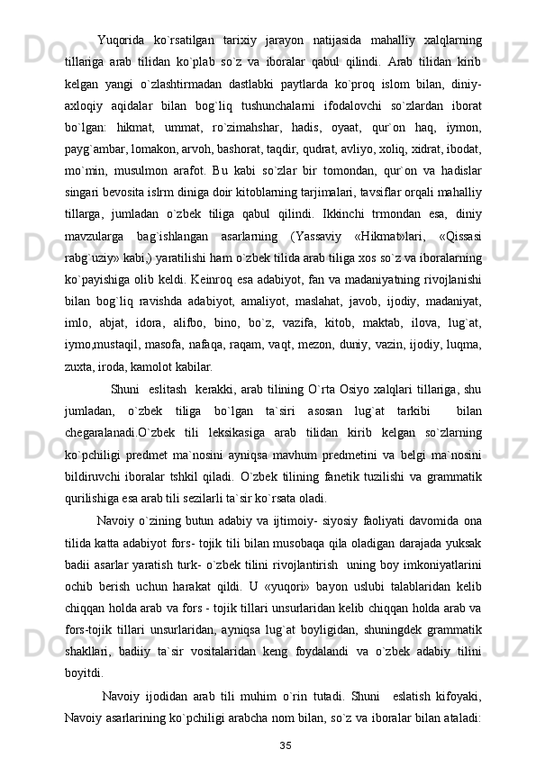 Yuqorida   ko`rsatilgan   tarixiy   jarayon   natijasida   mahalliy   xalqlarning
tillariga   arab   tilidan   ko`plab   so`z   va   iboralar   qabul   qilindi.   Arab   tilidan   kirib
kelgan   yangi   o`zlashtirmadan   dastlabki   paytlarda   ko`proq   islom   bilan,   diniy-
axloqiy   aqidalar   bilan   bog`liq   tushunchalarni   ifodalovchi   so`zlardan   iborat
bo`lgan:   hikmat,   ummat,   ro`zimahshar,   hadis,   oyaat,   qur`on   haq,   iymon,
payg`ambar, lomakon, arvoh, bashorat, taqdir, qudrat, avliyo, xoliq, xidrat, ibodat,
mo`min,   musulmon   arafot.   Bu   kabi   so`zlar   bir   tomondan,   qur`on   va   hadislar
singari bevosita islrm diniga doir kitoblarning tarjimalari, tavsiflar orqali mahalliy
tillarga,   jumladan   o`zbek   tiliga   qabul   qilindi.   Ikkinchi   trmondan   esa,   diniy
mavzularga   bag`ishlangan   asarlarning   (Yassaviy   «Hikmat»lari,   «Qissasi
rabg`uziy» kabi,) yaratilishi ham o`zbek tilida arab tiliga xos so`z va iboralarning
ko`payishiga  olib keldi. Keinroq esa adabiyot,  fan va  madaniyatning rivojlanishi
bilan   bog`liq   ravishda   adabiyot,   amaliyot,   maslahat,   javob,   ijodiy,   madaniyat,
imlo,   abjat,   idora,   alifbo,   bino,   bo`z,   vazifa,   kitob,   maktab,   ilova,   lug`at,
iymo,mustaqil, masofa, nafaqa, raqam, vaqt, mezon, duniy, vazin, ijodiy, luqma,
zuxta, iroda, kamolot kabilar.
      Shuni     eslitash     kerakki,  arab   tilining   O`rta   Osiyo   xalqlari   tillariga,   shu
jumladan,   o`zbek   tiliga   bo`lgan   ta`siri   asosan   lug`at   tarkibi     bilan
chegaralanadi.O`zbek   tili   leksikasiga   arab   tilidan   kirib   kelgan   so`zlarning
ko`pchiligi   predmet   ma`nosini   ayniqsa   mavhum   predmetini   va   belgi   ma`nosini
bildiruvchi   iboralar   tshkil   qiladi.   O`zbek   tilining   fanetik   tuzilishi   va   grammatik
qurilishiga esa arab tili sezilarli ta`sir ko`rsata oladi.
Navoiy   o`zining   butun   adabiy   va   ijtimoiy-   siyosiy   faoliyati   davomida   ona
tilida katta adabiyot fors- tojik tili bilan musobaqa qila oladigan darajada yuksak
badii   asarlar   yaratish  turk-  o`zbek  tilini   rivojlantirish    uning  boy  imkoniyatlarini
ochib   berish   uchun   harakat   qildi.   U   «yuqori»   bayon   uslubi   talablaridan   kelib
chiqqan holda arab va fors - tojik tillari unsurlaridan kelib chiqqan holda arab va
fors-tojik   tillari   unsurlaridan,   ayniqsa   lug`at   boyligidan,   shuningdek   grammatik
shakllari,   badiiy   ta`sir   vositalaridan   keng   foydalandi   va   o`zbek   adabiy   tilini
boyitdi.
  Navoiy   ijodidan   arab   tili   muhim   o`rin   tutadi.   Shuni     eslatish   kifoyaki,
Navoiy asarlarining ko`pchiligi arabcha nom bilan, so`z va iboralar bilan ataladi:
35 