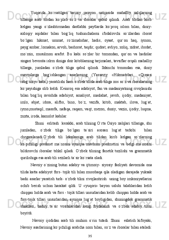 Yuqorida   ko`rsatilgan   tarixiy   jarayon   natijasida   mahalliy   xalqlarning
tillariga   arab   tilidan   ko`plab   so`z   va   iboralar   qabul   qilindi.   Arab   tilidan   kirib
kelgan   yangi   o`zlashtirmadan   dastlabki   paytlarda   ko`proq   islom   bilan,   diniy-
axloqiy   aqidalar   bilan   bog`liq   tushunchalarni   ifodalovchi   so`zlardan   iborat
bo`lgan:   hikmat,   ummat,   ro`zimahshar,   hadis,   oyaat,   qur`on   haq,   iymon,
payg`ambar, lomakon, arvoh, bashorat, taqdir, qudrat, avliyo, xoliq, xidrat, ibodat,
mo`min,   musulmon   arafot.   Bu   kabi   so`zlar   bir   tomondan,   qur`on   va   hadislar
singari bevosita islrm diniga doir kitoblarning tarjimalari, tavsiflar orqali mahalliy
tillarga,   jumladan   o`zbek   tiliga   qabul   qilindi.   Ikkinchi   trmondan   esa,   diniy
mavzularga   bag`ishlangan   asarlarning   (Yassaviy   «Hikmat»lari,   «Qissasi
rabg`uziy» kabi,) yaratilishi ham o`zbek tilida arab tiliga xos so`z va iboralarning
ko`payishiga  olib keldi. Keinroq esa adabiyot,  fan va  madaniyatning rivojlanishi
bilan   bog`liq   ravishda   adabiyot,   amaliyot,   maslahat,   javob,   ijodiy,   madaniyat,
imlo,   abjat,   idora,   alifbo,   bino,   bo`z,   vazifa,   kitob,   maktab,   ilova,   lug`at,
iymo,mustaqil, masofa, nafaqa, raqam, vaqt, mezon, duniy, vazin, ijodiy, luqma,
zuxta, iroda, kamolot kabilar.
      Shuni     eslitash     kerakki,  arab   tilining   O`rta   Osiyo   xalqlari   tillariga,   shu
jumladan,   o`zbek   tiliga   bo`lgan   ta`siri   asosan   lug`at   tarkibi     bilan
chegaralanadi.O`zbek   tili   leksikasiga   arab   tilidan   kirib   kelgan   so`zlarning
ko`pchiligi   predmet   ma`nosini   ayniqsa   mavhum   predmetini   va   belgi   ma`nosini
bildiruvchi   iboralar   tshkil   qiladi.   O`zbek   tilining   fanetik   tuzilishi   va   grammatik
qurilishiga esa arab tili sezilarli ta`sir ko`rsata oladi.
Navoiy   o`zining   butun   adabiy   va   ijtimoiy-   siyosiy   faoliyati   davomida   ona
tilida katta adabiyot fors- tojik tili bilan musobaqa qila oladigan darajada yuksak
badii   asarlar   yaratish  turk-  o`zbek  tilini   rivojlantirish    uning  boy  imkoniyatlarini
ochib   berish   uchun   harakat   qildi.   U   «yuqori»   bayon   uslubi   talablaridan   kelib
chiqqan holda arab va fors - tojik tillari unsurlaridan kelib chiqqan holda arab va
fors-tojik   tillari   unsurlaridan,   ayniqsa   lug`at   boyligidan,   shuningdek   grammatik
shakllari,   badiiy   ta`sir   vositalaridan   keng   foydalandi   va   o`zbek   adabiy   tilini
boyitdi.
  Navoiy   ijodidan   arab   tili   muhim   o`rin   tutadi.   Shuni     eslatish   kifoyaki,
Navoiy asarlarining ko`pchiligi arabcha nom bilan, so`z va iboralar bilan ataladi:
35