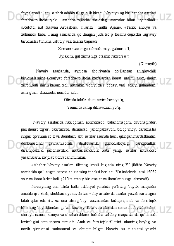 foydalanadi ularni o`zbek adabiy tiliga olib kiradi. Navoiyning bir  qancha asarlari
forscha-tojikcha   yoki     arabcha-tojikcha   shakldagi   atamalar   bilan     yuritiladi:
«Xolotoi   aid   Xasvan   Arbasher»,   «Tarixi     mulki   Ajam»,   «Tarixi   anbiyo   va
xukamo»   kabi.   Uning   asarlarida   qo`llangan   juda   ko`p   forscha-tojikcha   lug`aviy
birikmalar turlicha uslubiy vazifalarni bajaradi.
Xirmani ruxsoriga solmish mayi gulnori o`t,
Uylakim, gul xirmaniga otashin ruxsori o`t. 
(G`aroyib) 
  Navoiy   asarlarida,   ayniqsa   she`riyatda   qo`llangan   aniqlovchili
birikmalarning aksariyati  forscha-tojikcha izofalardan iborat:  nasimi  subx, shoim
xijron,buti shirin kalom, xoli mushkin, vodiyi xajr, bodayi vasl, sokiyi gulandom,
asiri g`am, shaxzodai nomdor kabi.
Olimda tabibi chorasozim ham yo`q, 
Yonimda rafiqi dilnavozim yo`q.
  Navoiy   asarlarida   naxlqomat,   abrmonaod,   balandmaqom,   devonaqirdor,
parishonro`zg`or,   baxrtimsol,   darinasad,   jahonpahlavon,   bolqo`shoy,   daroznafas
sirgari qo`shma so`z va iboralarni shu so`zlar asosida hosil qilingan mardafkanlin,
dostonorolik,   gavharnisorlik,   dalilovarlik,   girixkushoylig,   barkgomllik,
diramposhlik,   jahonso`zlik,   mubarizafkanlik   kabi   yangi   so`zlar   murakkab
yasamalarni ko`plab uchratish mumkin. 
«Alisher   Navoiy   asarlari   tilining   izohli   lug`ati»   ning   YI   jildida   Navoiy
asarlarida qo`llangan barcha so`zlarning indeksi beriladi. Vu indeksda jami 15052
so`z va ibora keltiriladi. (210 ta arabiy birikmalar va iboralar bunga kirmaydi).
Navoiyning   ona   tilida   katta   adabiyot   yaratish   yo`lidagi   buyuk   maqsadni
amalda ijro etish, shubhasiz yozuvchidan «oliy uslub» da asarlar yozish zarurligini
talab   qilar   edi.   Bu   esa   ona   tilinig   boy     xazinasidan   tashqari,   arab   va   fors-tojik
tillarning boyliklaridan go`zal tasviriy ifoda vositalaridan samarali foydalanishni,
chiroyli istiora, kinoya va o`xshatishlarni turlicha uslubiy maqsadlarda qo`llanish
lozimligini   ham   taqazo   etar   edi.   Arab   va   fors-tojik   tillarini,   ularning   boyligi   va
nozik   qirralarini   mukammal   va   chuqur   bilgan   Navoiy   bu   talablarni   yaxshi
37 