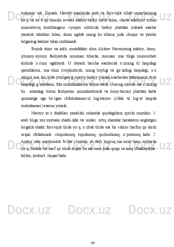 tushunar   edi.   Demak,   Navoiy   asarlarida   arab   va   fors-tojik   tillari   unsurlarining
ko`p  va   xo`b  qo`llanishi  avvalo  adabiy-badiy  uslub   bilan,   «katta  adabiyot   uchun
munosibroq   hisoblangan»   «yuqori   uslub»da   badiiy   jihatdan   yuksak   asarlar
yaratish   talablari   bilan,   shuni   ngdek   uning   bu   tillarni   juda   chuqur   va   yaxshi
bilganligi kabilar bilan izohlanadi.
Buyuk   shoir   va   adib,   mutafakkir   olim   Alisher   Navoiyning   adabiy,   ilmiy,
ijtimoiy-siyosiy   faoliyatida   umuman   tillarda,   xususan   ona   tiliga   munosobati
alohida   o`rinni   egallaydi.   U   deyarli   barcha   asarlarida   o`zining   til   haqidagi
qarashlarini,   ona   tilini   rivojlantirish,   uning   boyligi   va   go`zalligi   haqidagi,   o`z
xalqini ana shu tilda yozilgan g`oyaviy-badiiy yuksak asarlardan bahramand etish
haqidagi g`oyalarini, fikr-mulohazalarini bayon etadi. Umring oxirida esa o`zining
bu     sohadagi   butun   faoliyatini   umumlashtiradi   va   ilmiy-tarixiy   jihatdan   katta
qimmatga   ega   bo`lgan   «Muhokamat-ul   lug`atayn»   («Ikki   til   lug`at   haqida
muhokama») asarini yozadi.
Navoiy   so`z   shakllari   yasalishi   sohasida   quydagilarni   qurish   mumkin:   1.
arab  tiliga   xos   mutoala   shakli-ikki   va  undan     ortiq  shaxslar   harakatini   anglatgan
birgalik shakli  fors-tojik tilida  yo`q, o`zbek tilida esa  bir  «shin»  harfim  qo`shish
orqali   ifodalanadi:   chopishmoq,   topishmoq,   quchushmoq,   o`pishmoq   kabi.   2.
Arabiy   ikki   mavhumlik   fe`llar   (vositali   ob`ektli   buyruq   ma`nosi)   ham   sortlarda
yo`q, turklar bir harf qo`shish orqali bu ma`noni juda qisqa va aniq ifodalaydilar:
kildur, yashurt, chiqart kabi.
                
38 