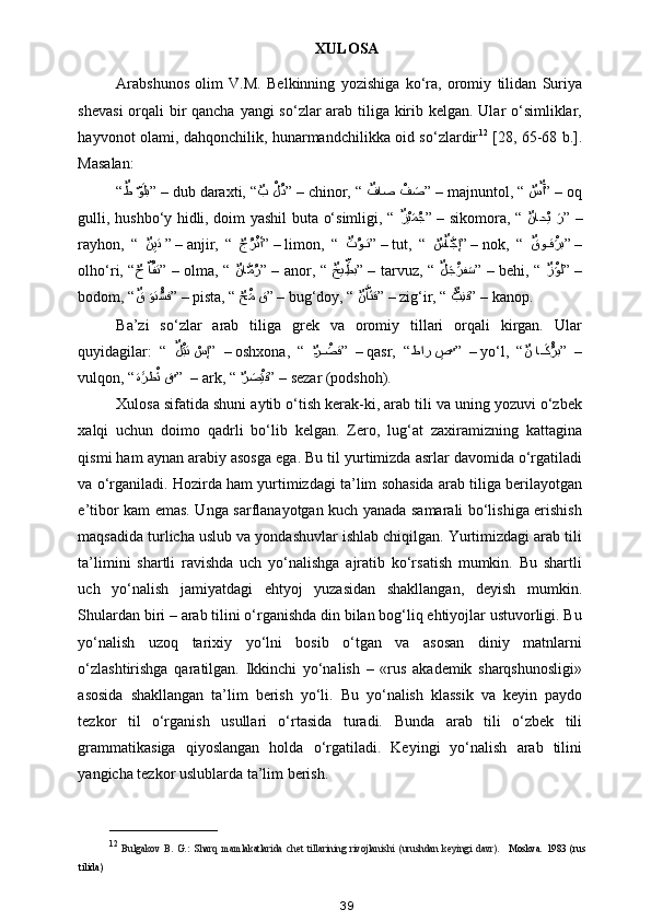 XULOSA
Arabshunos   olim   V.M.   Belkinning   yozishiga   ko‘ra,   oromiy   tilidan   Suriya
shevasi  orqali bir  qancha yangi so‘zlar arab tiliga kirib kelgan. Ular o‘simliklar,
hayvonot olami, dahqonchilik, hunarmandchilikka oid so‘zlardir 12
  [28, 65-68 b.].
Masalan: 
“ ٌط 	ّوaلب
” –  dub daraxti, “
ٌ	ب 	ْلُد ” –  chinor, “  ٌ	فاص 	ْف	aص
” –  majnuntol, “ 
ٌ	س	ٌآ ” –  oq
gulli, hushbo‘y hidli, doim yashil buta o‘simligi, “   ٌ	
زْيaمُج
”  –  sikomora, “   ٌ	ناح	ْي  aر
”  –
rayhon,   “   ٌ	
نِيت
 ” –  anjir,   “  
ٌ	جُرْتأ ” –  limon,   “   ٌ	ت	ُو??ت
” –  tut,   “  
ٌ	س	ٌاَّجإ ” –  nok,   “   ٌ	قو	??قْaرب
” –
olho‘ri, “
ٌ	
ح  	ّاُفت ”  –  olma, “   ٌ	نا	َّمُر
”  –  anor, “   ٌ	خي ِ	ِّطب
”  –  tarvuz, “   ٌ	لaجْaرف	aس
”  –  behi, “   ٌ	زْaول
”  –
bodom, “ ٌ	
ق 	aوت	ُْسف
” –  pista, “ 
ٌ	حْaم ق ” –  bug‘doy, “  ٌ	نَّاaتق
” –  zig‘ir, “  a	ٌَّبِنق
” –  kanop. 
Ba’zi   so‘zlar   arab   tiliga   grek   va   oromiy   tillari   orqali   kirgan.   Ular
quyidagilar:   “   ٌ	
لْaبت 	ْسإ
”  –  oshxona,   “   ?	ٌر	ْa??صق ”  –  qasr,   “ طار 	ِص
ٌ	 ”  –  yo‘l,   “ ٌ	ن ا	??aكُْرب
”  –
vulqon, “ ة	
aaرط	ْaن ق
ٌ	 ”  –  ark, “ 
ٌ	ر	aص	ْaيق ” –  sezar (podshoh). 
Xulosa sifatida shuni aytib o‘tish kerak-ki, arab tili va uning yozuvi o‘zbek
xalqi   uchun   doimo   qadrli   bo‘lib   kelgan.   Zero,   lug‘at   zaxiramizning   kattagina
qismi ham aynan arabiy asosga ega. Bu til yurtimizda asrlar davomida o‘rgatiladi
va o‘rganiladi. Hozirda ham yurtimizdagi ta’lim sohasida arab tiliga berilayotgan
e’tibor kam emas. Unga sarflanayotgan kuch yanada samarali bo‘lishiga erishish
maqsadida turlicha uslub va yondashuvlar ishlab chiqilgan. Yurtimizdagi arab tili
ta’limini   shartli   ravishda   uch   yo‘nalishga   ajratib   ko‘rsatish   mumkin.   Bu   shartli
uch   yo‘nalish   jamiyatdagi   ehtyoj   yuzasidan   shakllangan,   deyish   mumkin.
Shulardan biri – arab tilini o‘rganishda din bilan bog‘liq ehtiyojlar ustuvorligi. Bu
yo‘nalish   uzoq   tarixiy   yo‘lni   bosib   o‘tgan   va   asosan   diniy   matnlarni
o‘zlashtirishga   qaratilgan.   Ikkinchi   yo‘nalish   –   «rus   akademik   sharqshunosligi»
asosida   shakllangan   ta’lim   berish   yo‘li.   Bu   yo‘nalish   klassik   va   keyin   paydo
tezkor   til   o‘rganish   usullari   o‘rtasida   turadi.   Bunda   arab   tili   o‘zbek   tili
grammatikasiga   qiyoslangan   holda   o‘rgatiladi.   Keyingi   yo‘nalish   arab   tilini
yangicha tezkor uslublarda ta’lim berish.
______________________
12
  Bulgakov   B.   G.:   Sharq   mamlakatlarida   chet   tillarining   rivojlanishi   (urushdan   keyingi   davr).     Moskva.   1983   (rus
tilida)
39 