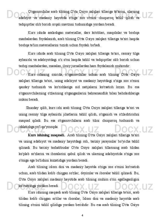 O'rganuvchilar   arab   tilining   O'rta   Osiyo   xalqlari   tillariga  ta'sirini,   ularning
adabiyot   va   madaniy   hayotida   o'ziga   xos   o'rnini   chuqurroq   tahlil   qilish   va
tadqiqotlar olib borish orqali mavzuni tushunishga yordam beradi.
Kurs   ishida   aralashgan   materiallar,   dars   kitoblari,   maqolalar   va   boshqa
manbalardan foydalanish, arab tilining O'rta Osiyo xalqlari tillariga ta'siri  haqida
boshqa ta'lim materiallarini tuzish uchun foydali bo'ladi.
Kurs   ishida   arab   tilining   O'rta   Osiyo   xalqlari   tillariga   ta'siri,   rasmiy   tilga
aylanishi  va   adabiyotdagi   o'z  o'rni   haqida  tahlil  va  tadqiqotlar   olib  borish   uchun
tashqi manbalardan, masalan, ilmiy jurnallardan ham foydalanish muhimdir.
Kurs   ishining   oxirida,   o'rganuvchilar   uchun   arab   tilining   O'rta   Osiyo
xalqlari   tillariga   ta'siri,   uning   adabiyot   va   madaniy   hayotdagi   o'ziga   xos   o'rnini
qanday   tushunish   va   ko'rishlariga   oid   natijalarni   ko'rsatish   lozim.   Bu   esa
o'rganuvchilarning   o'zlarining   o'rganganlarini   bahramandlik   bilan   baholashlariga
imkon beradi.
Shunday   qilib,   kurs   ishi   arab   tilining   O'rta   Osiyo   xalqlari   tillariga   ta'siri   va
uning   rasmiy   tilga   aylanishi   jihatlarini   tahlil   qilish,   o'rganish   va   o'zlashtirishni
maqsad   qiladi.   Bu   esa   o'rganuvchilarni   arab   tilini   chuqurroq   tushunish   va
ishlatishga yo'l qo'ymoqda.
Kurs  ishining  maqsadi.     Arab  tilining O'rta  Osiyo  xalqlari   tillariga  ta'siri
va   uning   adabiyot   va   madaniy   hayotdagi   roli,   tarixiy   jarayonlar   bo'yicha   tahlil
qilinadi.   Bu   tarixiy   tashabbuslar   O'rta   Osiyo   xalqlari   tillarining   arab   tilidan
ko'plab   so'zlarini   va   iboralarini   qabul   qilish   va   ularning   adabiyotida   o'ziga   xos
o'rniga ega bo'lishini kuzatishga yordam beradi. 
Arab   tilining   islom   dini   va   madaniy   hayotda   o'ziga   xos   o'rnini   ko'rsatish
uchun, arab tilidan kelib chiqgan so'zlar, deyimlar va iboralar tahlil qilinadi. Bu,
O'rta   Osiyo   xalqlari   madaniy   hayotida   arab   tilining   muhim   o'rin   egallaganligini
ko'rsatishga yordam beradi.
Kurs ishining maqsadi arab tilining O'rta Osiyo xalqlari tillariga ta'siri, arab
tilidan   kelib   chiqgan   so'zlar   va   iboralar,   Islom   dini   va   madaniy   hayotda   arab
tilining   o'rnini   tahlil   qilishga   yordam   berishdir.   Bu   esa   arab   tilining   O'rta   Osiyo
4 