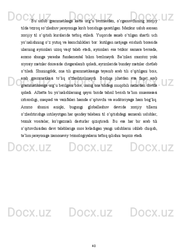 Bu   uslub   grammatikaga   katta   urg‘u   bermasdan,   o‘rganuvchining   xorijiy
tilda tezroq so‘zlashuv jarayoniga kirib borishiga qaratilgan. Mazkur uslub asosan
xorijiy   til   o‘qitish   kurslarida   tatbiq   etiladi.   Yuqorida   sanab   o‘tilgan   shartli   uch
yo‘nalishning o‘z yutuq va kamchiliklari bor: kutilgan natijaga erishish borasida
ularning   ayrimlari   uzoq   vaqt   talab   etadi,   ayrimlari   esa   tezkor   samara   bersada,
ammo   shunga   yarasha   fundamental   bilim   berilmaydi.   Ba’zilari   mumtoz   yoki
siyosiy matnlar doirasida chegaralanib qoladi, ayrimlarida bunday matnlar chetlab
o‘tiladi.   Shuningdek,   ona   tili   grammatikasiga   tayanib   arab   tili   o‘qitilgani   bois,
arab   grammatikasi   to‘liq   o‘zlashtirilmaydi.   Boshqa   jihatdan   esa   faqat   arab
grammatikasiga urg‘u berilgani bois, uning ona tilidagi muqobili nazardan chetda
qoladi.   Albatta   bu   yo‘nalishlarning   qaysi   birida   tahsil   berish   ta’lim   muassasasi
ixtisosligi,   maqsad   va   vazifalari   hamda   o‘qituvchi   va   auditoriyaga   ham   bog‘liq.
Ammo   shunisi   aniqki,   bugungi   globallashuv   davrida   xorijiy   tillarni
o‘zlashtirishga intilayotgan har qanday talabani til o‘qitishdagi samarali uslublar,
texnik   vositalar,   ko‘rgazmali   dasturlar   qiziqtiradi.   Bu   esa   har   bir   arab   tili
o‘qituvchisidan   davr   talablariga   mos   keladigan   yangi   uslublarni   ishlab   chiqish,
ta’lim jarayoniga zamonaviy texnologiyalarni tatbiq qilishni taqozo etadi.
40 