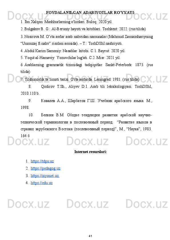 FOYDALANILGAN ADABIYOTLAR RO'YXATI:
1. Ibn Xalqon: Mashhurlarning o'limlari. Buloq: 2020 yil. 
2. Bulgakov B. G.: Al-Beruniy hayoti va kitoblari.  Toshkent: 2022. (rus tilida) 
3. Nosirova M. O‘rta asrlar arab nahvidan namunalar (Mahmud Zamaxshariyning
“Unmuzaj fi nahv” risolasi asosida). – T.: ToshDShI nashriyoti. 
4. Abdul Karim Samoniy: Nasablar  kitobi.  C.1. Bayrut: 2020 yil. 
5. Yoqut al-Hamaviy: Yozuvchilar lug'ati.  C.2. Misr: 2021 yil. 
6. Arablarning   grammatik   tizimidagi   tadqiqotlar.   Sankt-Peterbork:   1873.   (rus
tilida) 
7. Tilshunoslik ta’limoti tarixi. O'rta asrlarda.  Leningrad: 1981. (rus tilida)  
8. Qodirov   T.Sh.,   Aliyev   D.I.   Arab   tili   leksikologiyasi.   ToshDShI,
2010.110 b.  
9. Ковалев   А.А.,   Шарбатов   Г.Ш.   Учебник   арабского   языка.   М.,
1998. 
10. Белкин   В.М.   Общие   тенденции   развития   арабской   научно-
технической   терминологии   в   послевоенный   период.     “Развитие   языков   в
странах   зарубежного   Востока   (послевоенный   период)”,   М.,   “Наука”,   1983.
164 б 
Internet resurslari:
1. https://tdpu.uz     
2. https://pedagog.uz     
3. https://ziyonet.uz       
4. https://edu.uz   
41 