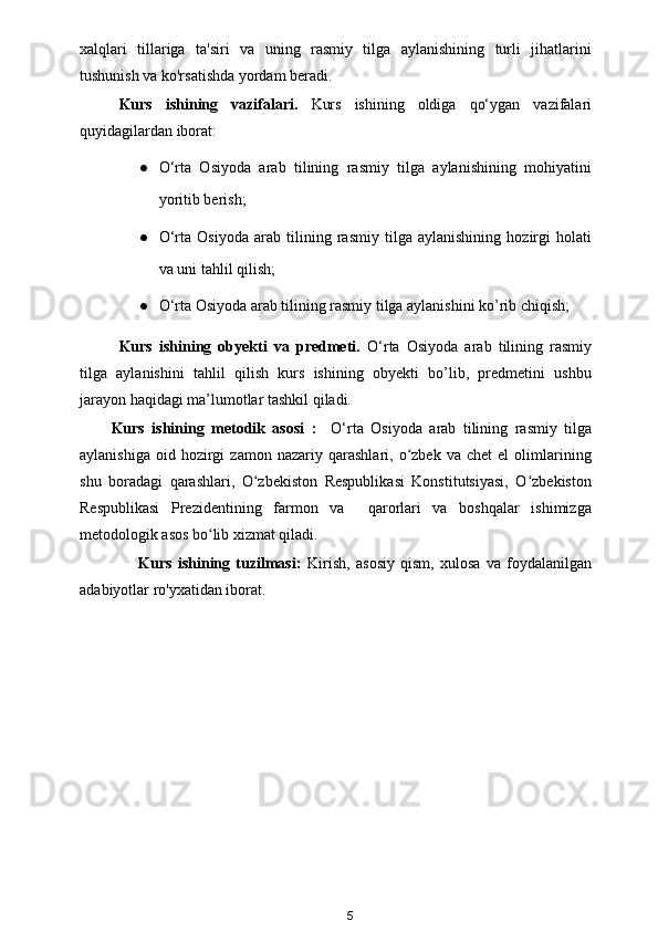 xalqlari   tillariga   ta'siri   va   uning   rasmiy   tilga   aylanishining   turli   jihatlarini
tushunish va ko'rsatishda yordam beradi.
Kurs   ishining   vazifalari.   Kurs   ishining   oldiga   qo‘ygan   vazifalari
quyidagilardan iborat:
● O‘rta   Osiyoda   arab   tilining   rasmiy   tilga   aylanishining   mohiyatini
yoritib berish;
● O‘rta   Osiyoda   arab   tilining   rasmiy   tilga   aylanishining   hozirgi   holati
va uni tahlil qilish;
● O‘rta Osiyoda arab tilining rasmiy tilga aylanishini ko’rib chiqish;
Kurs   ishining   obyekti   va   predmeti.   O‘rta   Osiyoda   arab   tilining   rasmiy
tilga   aylanishini   tahlil   qilish   kurs   ishining   obyekti   bo’lib,   predmetini   ushbu
jarayon haqidagi ma’lumotlar tashkil qiladi.
Kurs   ishining   metodik   asosi   :     O‘rta   Osiyoda   arab   tilining   rasmiy   tilga
aylanishiga   oid  hozirgi   zamon  nazariy   qarashlari,  o zbek   va  chet   el   olimlariningʻ
shu   boradagi   qarashlari,   O zbekiston   Respublikasi   Konstitutsiyasi,   O zbekiston	
ʻ ʻ
Respublikasi   Prezidentining   farmon   va     qarorlari   va   boshqalar   ishimizga
metodologik asos bo lib xizmat qiladi.	
ʻ
          Kurs   ishining   tuzilmasi:   Kirish,   asosiy   qism,   xulosa   va   foydalanilgan
adabiyotlar ro'yxatidan iborat.
5 