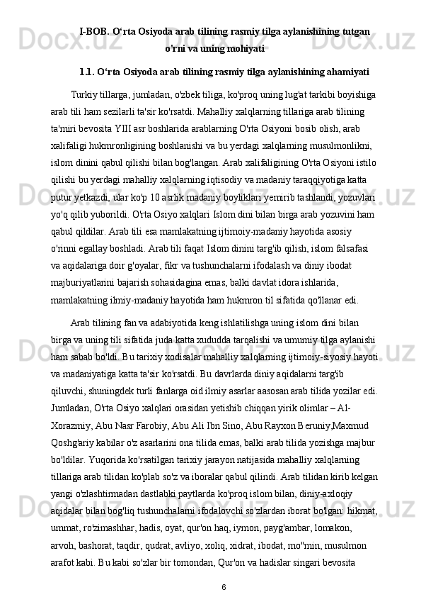 I-BOB. O‘rta Osiyoda arab tilining rasmiy tilga aylanishining tutgan
o'rni va uning mohiyati
1.1. O‘rta Osiyoda arab tilining rasmiy tilga aylanishining ahamiyati
Turkiy tillarga, jumladan, o'zbek tiliga, ko'proq uning lug'at tarkibi boyishiga 
arab tili ham sezilarli ta'sir ko'rsatdi. Mahalliy xalqlarning tillariga arab tilining 
ta'miri bevosita YIII asr boshlarida arablarning O'rta Osiyoni bosib olish, arab 
xalifaligi hukmronligining boshlanishi va bu yerdagi xalqlarning musulmonlikni, 
islom dinini qabul qilishi bilan bog'langan. Arab xalifaligining O'rta Osiyoni istilo
qilishi bu yerdagi mahalliy xalqlarning iqtisodiy va madaniy taraqqiyotiga katta 
putur yetkazdi, ular ko'p 10 asrlik madaniy boyliklari yemirib tashlandi, yozuvlari 
yo'q qilib yuborildi. O'rta Osiyo xalqlari Islom dini bilan birga arab yozuvini ham 
qabul qildilar. Arab tili esa mamlakatning ijtimoiy-madaniy hayotida asosiy 
o'rinni egallay boshladi. Arab tili faqat Islom dinini targ'ib qilish, islom falsafasi 
va aqidalariga doir g'oyalar, fikr va tushunchalarni ifodalash va diniy ibodat 
majburiyatlarini bajarish sohasidagina emas, balki davlat idora ishlarida, 
mamlakatning ilmiy-madaniy hayotida ham hukmron til sifatida qo'llanar edi.       
Arab tilining fan va adabiyotida keng ishlatilishga uning islom dini bilan 
birga va uning tili sifatida juda katta xududda tarqalishi va umumiy tilga aylanishi 
ham sabab bo'ldi. Bu tarixiy xodisalar mahalliy xalqlarning ijtimoiy-siyosiy hayoti
va madaniyatiga katta ta'sir ko'rsatdi. Bu davrlarda diniy aqidalarni targ'ib 
qiluvchi, shuningdek turli fanlarga oid ilmiy asarlar aasosan arab tilida yozilar edi.
Jumladan, O'rta Osiyo xalqlari orasidan yetishib chiqqan yirik olimlar – Al-
Xorazmiy, Abu Nasr Farobiy, Abu Ali Ibn Sino, Abu Rayxon Beruniy,Maxmud 
Qoshg'ariy kabilar o'z asarlarini ona tilida emas, balki arab tilida yozishga majbur 
bo'ldilar. Yuqorida ko'rsatilgan tarixiy jarayon natijasida mahalliy xalqlarning 
tillariga arab tilidan ko'plab so'z va iboralar qabul qilindi. Arab tilidan kirib kelgan
yangi o'zlashtirmadan dastlabki paytlarda ko'proq islom bilan, diniy-axloqiy 
aqidalar bilan bog'liq tushunchalarni ifodalovchi so'zlardan iborat bo'lgan: hikmat,
ummat, ro'zimashhar, hadis, oyat, qur'on haq, iymon, payg'ambar, lomakon, 
arvoh, bashorat, taqdir, qudrat, avliyo, xoliq, xidrat, ibodat, mo''min, musulmon 
arafot kabi. Bu kabi so'zlar bir tomondan, Qur'on va hadislar singari bevosita 
6 