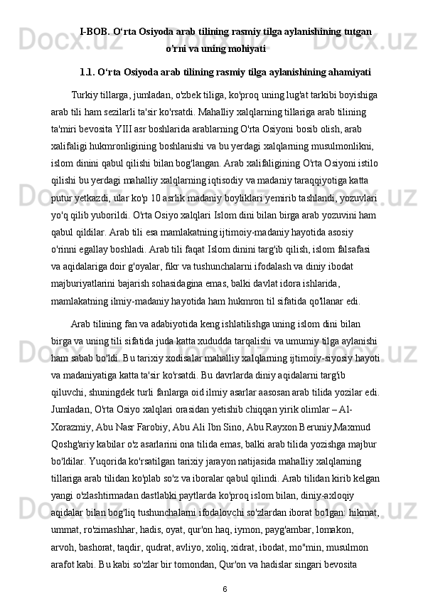 I-BOB. O‘rta Osiyoda arab tilining rasmiy tilga aylanishining tutgan
o'rni va uning mohiyati
1.1. O‘rta Osiyoda arab tilining rasmiy tilga aylanishining ahamiyati
Turkiy tillarga, jumladan, o'zbek tiliga, ko'proq uning lug'at tarkibi boyishiga 
arab tili ham sezilarli ta'sir ko'rsatdi. Mahalliy xalqlarning tillariga arab tilining 
ta'miri bevosita YIII asr boshlarida arablarning O'rta Osiyoni bosib olish, arab 
xalifaligi hukmronligining boshlanishi va bu yerdagi xalqlarning musulmonlikni, 
islom dinini qabul qilishi bilan bog'langan. Arab xalifaligining O'rta Osiyoni istilo
qilishi bu yerdagi mahalliy xalqlarning iqtisodiy va madaniy taraqqiyotiga katta 
putur yetkazdi, ular ko'p 10 asrlik madaniy boyliklari yemirib tashlandi, yozuvlari 
yo'q qilib yuborildi. O'rta Osiyo xalqlari Islom dini bilan birga arab yozuvini ham 
qabul qildilar. Arab tili esa mamlakatning ijtimoiy-madaniy hayotida asosiy 
o'rinni egallay boshladi. Arab tili faqat Islom dinini targ'ib qilish, islom falsafasi 
va aqidalariga doir g'oyalar, fikr va tushunchalarni ifodalash va diniy ibodat 
majburiyatlarini bajarish sohasidagina emas, balki davlat idora ishlarida, 
mamlakatning ilmiy-madaniy hayotida ham hukmron til sifatida qo'llanar edi.       
Arab tilining fan va adabiyotida keng ishlatilishga uning islom dini bilan 
birga va uning tili sifatida juda katta xududda tarqalishi va umumiy tilga aylanishi 
ham sabab bo'ldi. Bu tarixiy xodisalar mahalliy xalqlarning ijtimoiy-siyosiy hayoti
va madaniyatiga katta ta'sir ko'rsatdi. Bu davrlarda diniy aqidalarni targ'ib 
qiluvchi, shuningdek turli fanlarga oid ilmiy asarlar aasosan arab tilida yozilar edi.
Jumladan, O'rta Osiyo xalqlari orasidan yetishib chiqqan yirik olimlar – Al-
Xorazmiy, Abu Nasr Farobiy, Abu Ali Ibn Sino, Abu Rayxon Beruniy,Maxmud 
Qoshg'ariy kabilar o'z asarlarini ona tilida emas, balki arab tilida yozishga majbur 
bo'ldilar. Yuqorida ko'rsatilgan tarixiy jarayon natijasida mahalliy xalqlarning 
tillariga arab tilidan ko'plab so'z va iboralar qabul qilindi. Arab tilidan kirib kelgan
yangi o'zlashtirmadan dastlabki paytlarda ko'proq islom bilan, diniy-axloqiy 
aqidalar bilan bog'liq tushunchalarni ifodalovchi so'zlardan iborat bo'lgan: hikmat,
ummat, ro'zimashhar, hadis, oyat, qur'on haq, iymon, payg'ambar, lomakon, 
arvoh, bashorat, taqdir, qudrat, avliyo, xoliq, xidrat, ibodat, mo''min, musulmon 
arafot kabi. Bu kabi so'zlar bir tomondan, Qur'on va hadislar singari bevosita 
6